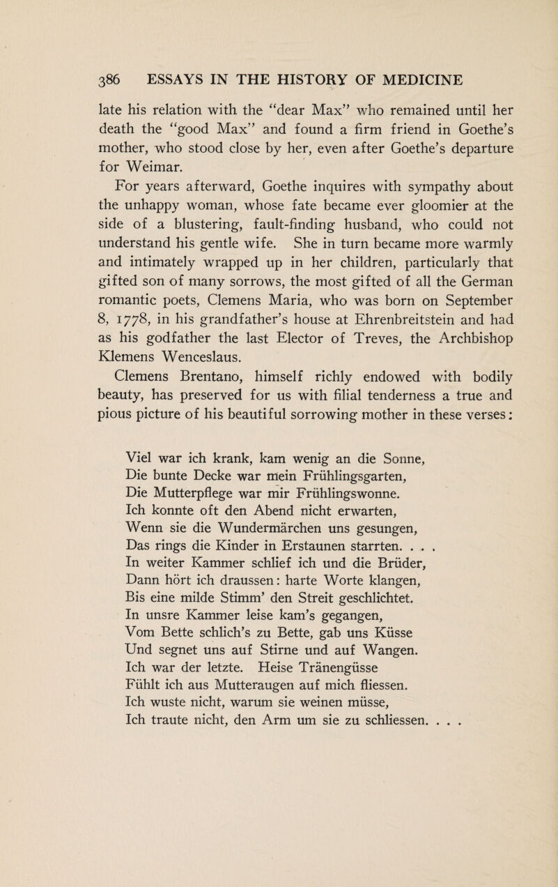 late his relation with the “dear Max” who remained until her death the “good Max” and found a firm friend in Goethe’s mother, who stood close by her, even after Goethe’s departure for Weimar. For years afterward, Goethe inquires with sympathy about the unhappy woman, whose fate became ever gloomier at the side of a blustering, fault-finding husband, who could not understand his gentle wife. She in turn became more warmly and intimately wrapped up in her children, particularly that gifted son of many sorrows, the most gifted of all the German romantic poets, Clemens Maria, who was born on September 8, 1778, in his grandfather’s house at Ehrenbreitstein and had as his godfather the last Elector of Treves, the Archbishop Klemens Wenceslaus. Clemens Brentano, himself richly endowed with bodily beauty, has preserved for us with filial tenderness a true and pious picture of his beautiful sorrowing mother in these verses; Viel war ich krank, kam wenig an die Sonne, Die bunte Decke war mein Frühlingsgarten, Die Mutterpflege war mir Frühlingswonne. Ich konnte oft den Abend nicht erwarten, Wenn sie die Wundermärchen uns gesungen, Das rings die Kinder in Erstaunen starrten. . . . In weiter Kammer schlief ich und die Brüder, Dann hört ich draussen: harte Worte klangen, Bis eine milde Stimm’ den Streit geschlichtet. In unsre Kammer leise kam’s gegangen, Vom Bette schlich’s zu Bette, gab uns Küsse Und segnet uns auf Stirne und auf Wangen. Ich war der letzte. Heise Tränengüsse Fühlt ich aus Mutteraugen auf mich fliessen. Ich wüste nicht, warum sie weinen müsse, Ich traute nicht, den Arm um sie zu schliessen. . . .