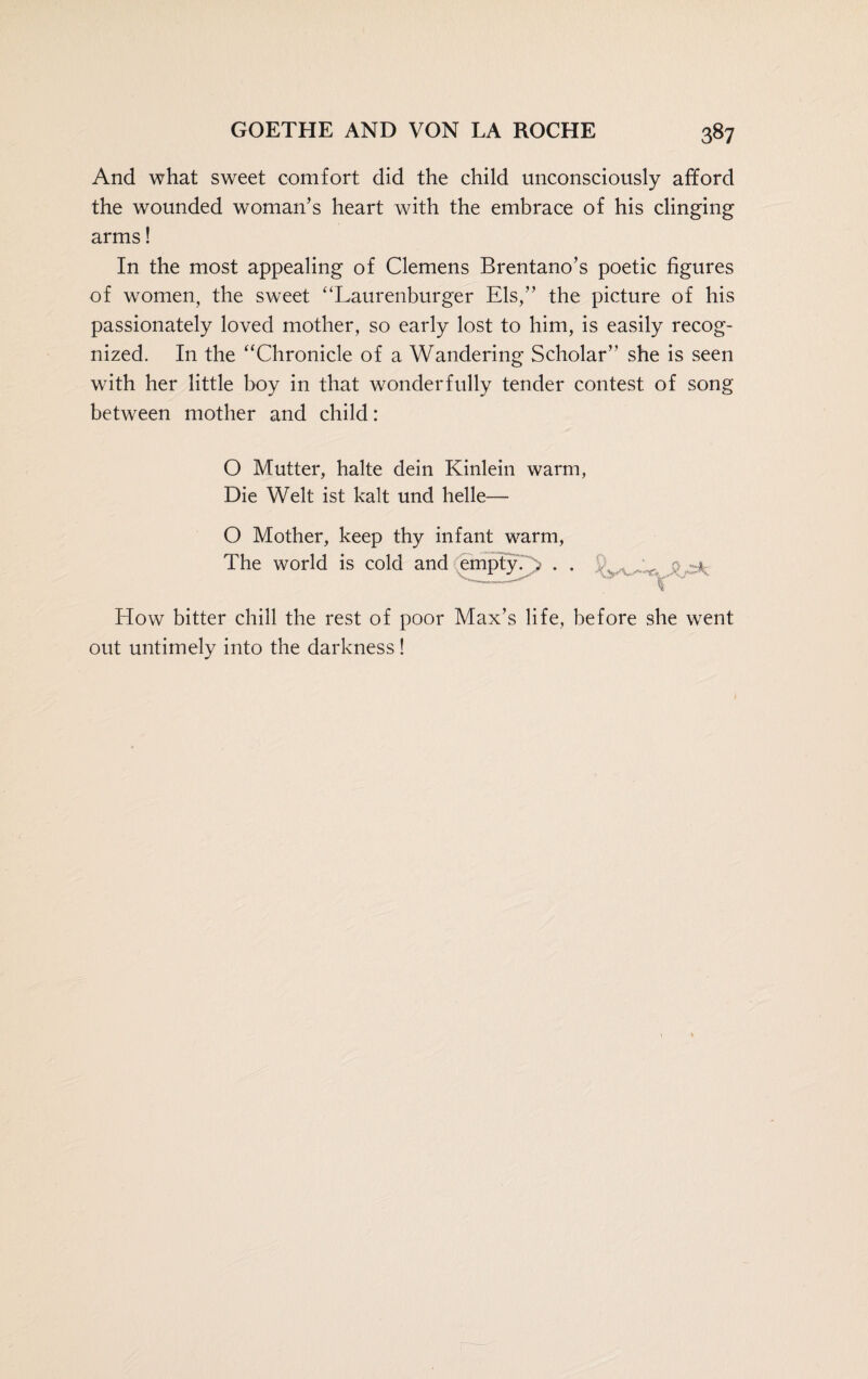 And what sweet comfort did the child unconsciously afford the wounded woman’s heart with the embrace of his clinging arms! In the most appealing of Clemens Brentano’s poetic figures of women, the sweet “Laurenburger Els,” the picture of his passionately loved mother, so early lost to him, is easily recog¬ nized. In the “Chronicle of a Wandering Scholar” she is seen with her little boy in that wonderfully tender contest of song between mother and child: O Mutter, halte dein Kinlein warm, Die Welt ist kalt und helle— O Mother, keep thy infant warm, The world is cold and empty. .. . . -^ How bitter chill the rest of poor Max’s life, before she went out untimely into the darkness!