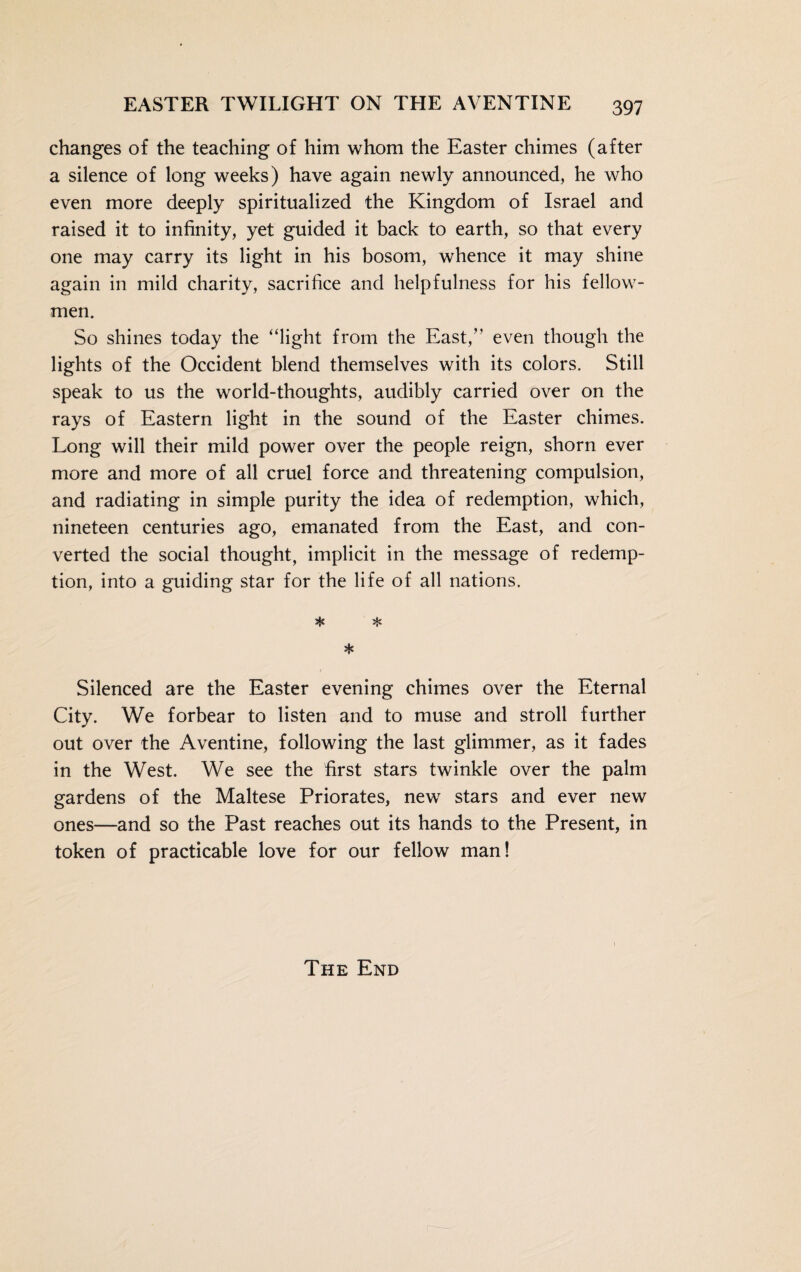 changes of the teaching of him whom the Easter chimes (after a silence of long weeks) have again newly announced, he who even more deeply spiritualized the Kingdom of Israel and raised it to infinity, yet guided it back to earth, so that every one may carry its light in his bosom, whence it may shine again in mild charity, sacrifice and helpfulness for his fellow- men. So shines today the “light from the East,” even though the lights of the Occident blend themselves with its colors. Still speak to us the world-thoughts, audibly carried over on the rays of Eastern light in the sound of the Easter chimes. Long will their mild power over the people reign, shorn ever more and more of all cruel force and threatening compulsion, and radiating in simple purity the idea of redemption, which, nineteen centuries ago, emanated from the East, and con¬ verted the social thought, implicit in the message of redemp¬ tion, into a guiding star for the life of all nations. * * * Silenced are the Easter evening chimes over the Eternal City. We forbear to listen and to muse and stroll further out over the Aventine, following the last glimmer, as it fades in the West. We see the first stars twinkle over the palm gardens of the Maltese Priorates, new7 stars and ever new ones—and so the Past reaches out its hands to the Present, in token of practicable love for our fellow man! The End