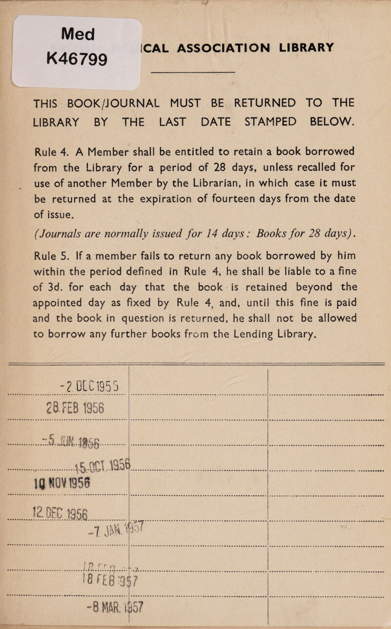 ICAL ASSOCIATION LIBRARY Med K46799 THIS BOOK/JOURNAL MUST BE RETURNED TO THE LIBRARY BY THE LAST DATE STAMPED BELOW. Rule 4. A Member shall be entitled to retain a book borrowed from the Library for a period of 28 days, unless recalled for use of another Member by the Librarian, in which case it must be returned at the expiration of fourteen days from the date of issue. (Journals are normally issued for 14 days: Books for 28 days). Rule 5. If a member fails to return any book borrowed by him within the period defined in Rule 4, he shall be liable to a fine of 3d. for each day that the book is retained beyond the appointed day as fixed by Rule 4, and, until this fine is paid and the book in question is returned, he shall not be allowed to borrow any further books from the Lending Library. 0LC1955 28. FEB 1956 .r.5.JU(£.i8£fi. ..V&--QCT -B.of 1 10 NOV 1956 12.0FC 1956 -7 JKH.7 w. l8fE6'9! i 7 -8.HAR.il 157 7~~