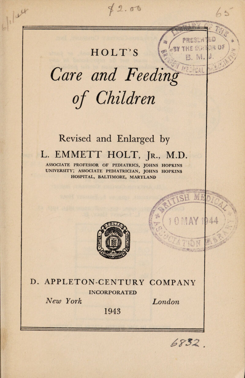 j 1. <rt» V a HOLT’S THE :B. M .£ ‘ •’•;«*> V/ Care and Feeding of Children is Revised and Enlarged by L. EMMETT HOLT, Jr., M.D. ASSOCIATE PROFESSOR OF PEDIATRICS, JOHNS HOPKINS UNIVERSITY; ASSOCIATE PEDIATRICIAN, JOHNS HOPKINS HOSPITAL, BALTIMORE, MARYLAND , O- \ 1 0 ill AY 1 V, D. APPLETON-CENTURY COMPANY INCORPORATED New York London 1943 y >, ^ .-a •