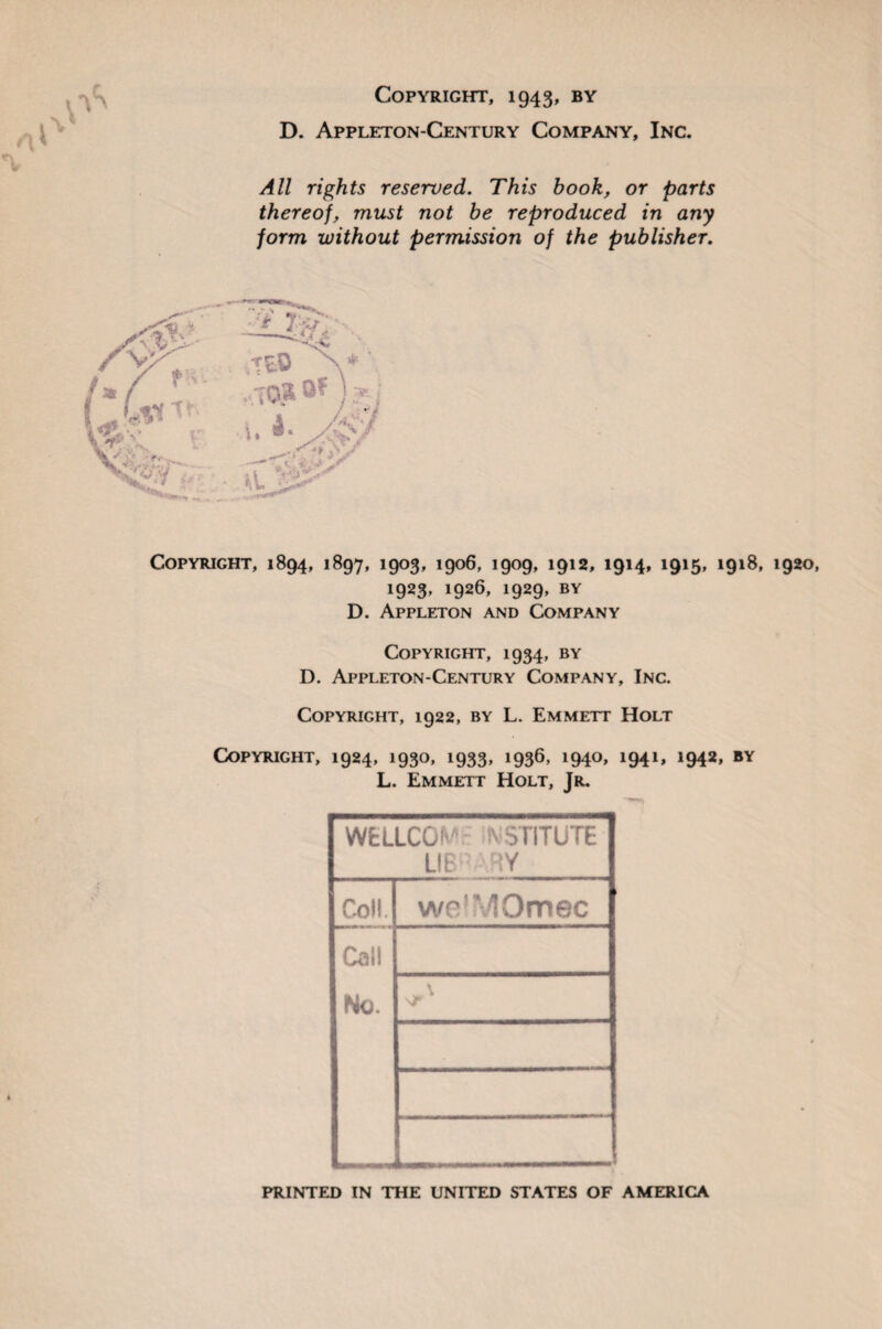 Copyright, 1943, by D. Appleton-Century Company, Inc. All rights reserved. This book, or parts thereof, must not be reproduced in any form without permission of the publisher. Copyright, 1894, 1897, 1903, 1906, 1909, 1912, 1914, 1915, 1918, 1920, 1923, 1926, 1929, by D. Appleton and Company Copyright, 1934, by D. Appleton-Century Company, Inc. Copyright, 1922, by L. Emmett Holt Copyright, 1924, 1930, 1933, 1936, 1940, 1941, 1942, by L. Emmett Holt, Jr. WELLCOM- INSTITUTE LIB' r-!Y Coll. welMOmec Cal! No. „„„ PRINTED IN THE UNITED STATES OF AMERICA