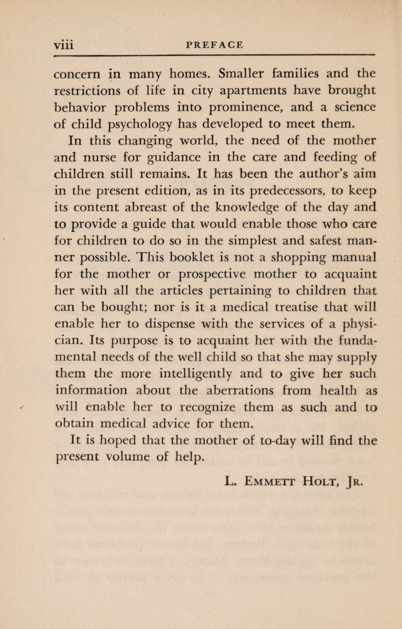 • • • concern in many homes. Smaller families and the restrictions of life in city apartments have brought behavior problems into prominence, and a science of child psychology has developed to meet them. In this changing world, the need of the mother and nurse for guidance in the care and feeding of children still remains. It has been the author’s aim in the present edition, as in its predecessors, to keep its content abreast of the knowledge of the day and to provide a guide that would enable those who care for children to do so in the simplest and safest man¬ ner possible. This booklet is not a shopping manual for the mother or prospective mother to acquaint her with all the articles pertaining to children that can be bought; nor is it a medical treatise that will enable her to dispense with the services of a physi¬ cian. Its purpose is to acquaint her with the funda¬ mental needs of the well child so that she may supply them the more intelligently and to give her such information about the aberrations from health as will enable her to recognize them as such and to obtain medical advice for them. It is hoped that the mother of to-day will find the present volume of help. L. Emmett Holt, Jr.