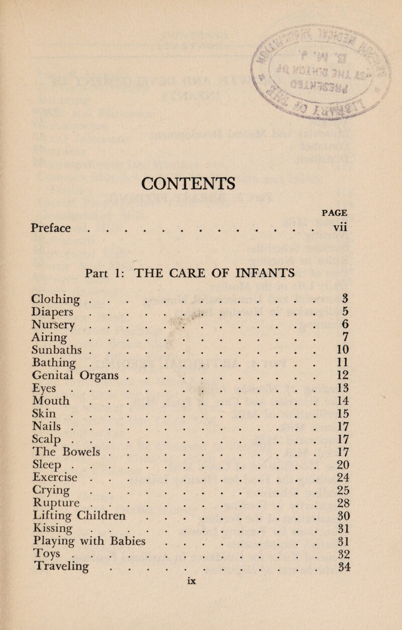 i0' Preface CONTENTS PAGE • • .Vll Part 1: THE CARE OF INFANTS Clothing. Diapers. Nursery. Airing. Sunbaths. Bathing. Genital Organs. Eyes. Mouth. Skin. Nails. Scalp. The Bowels. Sleep. Exercise. Crying. Rupture. Lifting Children. Kissing. Playing with Babies. Toys. Traveling. 3 5 6 7 10 11 12 13 14 15 17 17 17 20 24 25 28 30 31 31 32 34