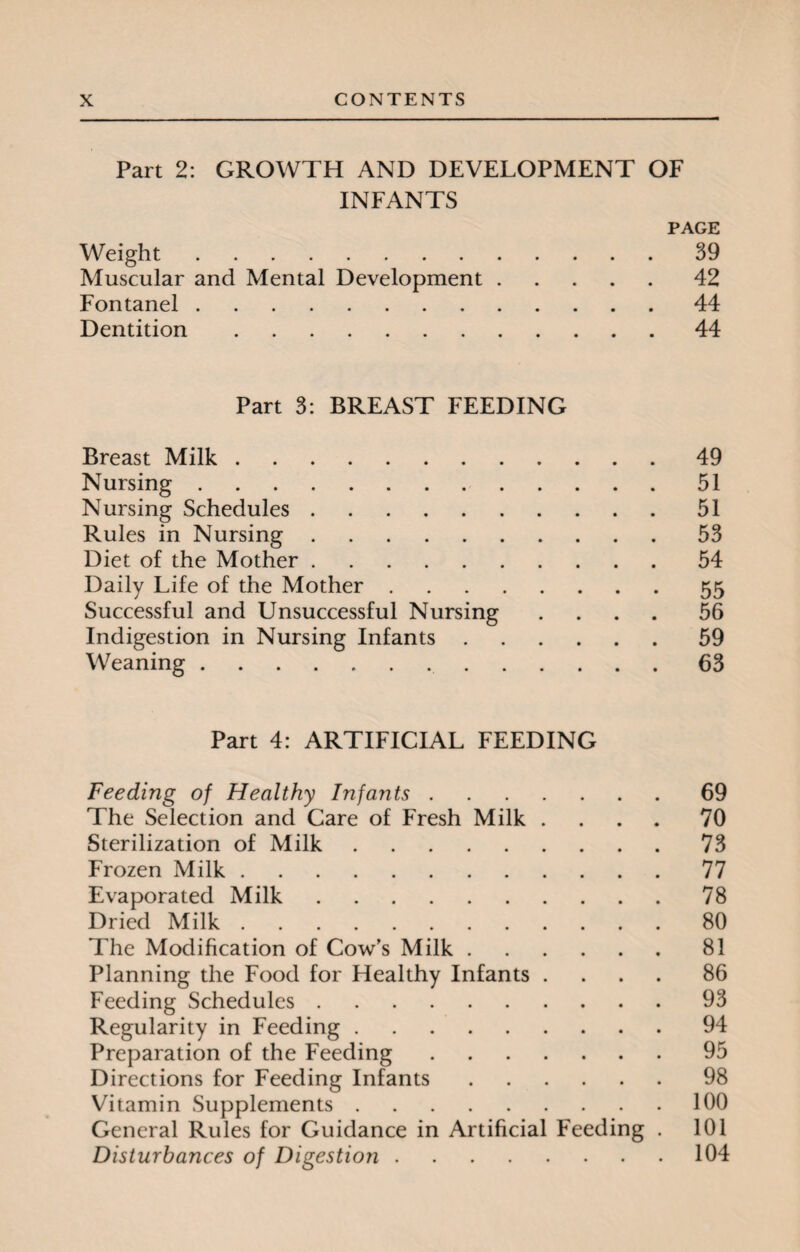 Part 2: GROWTH AND DEVELOPMENT OF INFANTS PAGE Weight.39 Muscular and Mental Development.42 Fontanel.44 Dentition.44 Part 3: BREAST FEEDING Breast Milk.49 Nursing.51 Nursing Schedules.51 Rules in Nursing.53 Diet of the Mother.54 Daily Life of the Mother.55 Successful and Unsuccessful Nursing .... 56 Indigestion in Nursing Infants.59 Weaning. 63 Part 4: ARTIFICIAL FEEDING Feeding of Healthy Infants.69 The Selection and Care of Fresh Milk .... 70 Sterilization of Milk.73 Frozen Milk.77 Evaporated Milk.78 Dried Milk.80 The Modification of Cow’s Milk.81 Planning the Food for Healthy Infants .... 86 Feeding Schedules.93 Regularity in Feeding.94 Preparation of the Feeding.95 Directions for Feeding Infants.98 Vitamin Supplements.100 General Rules for Guidance in Artificial Feeding . 101 Disturbances of Digestion.104