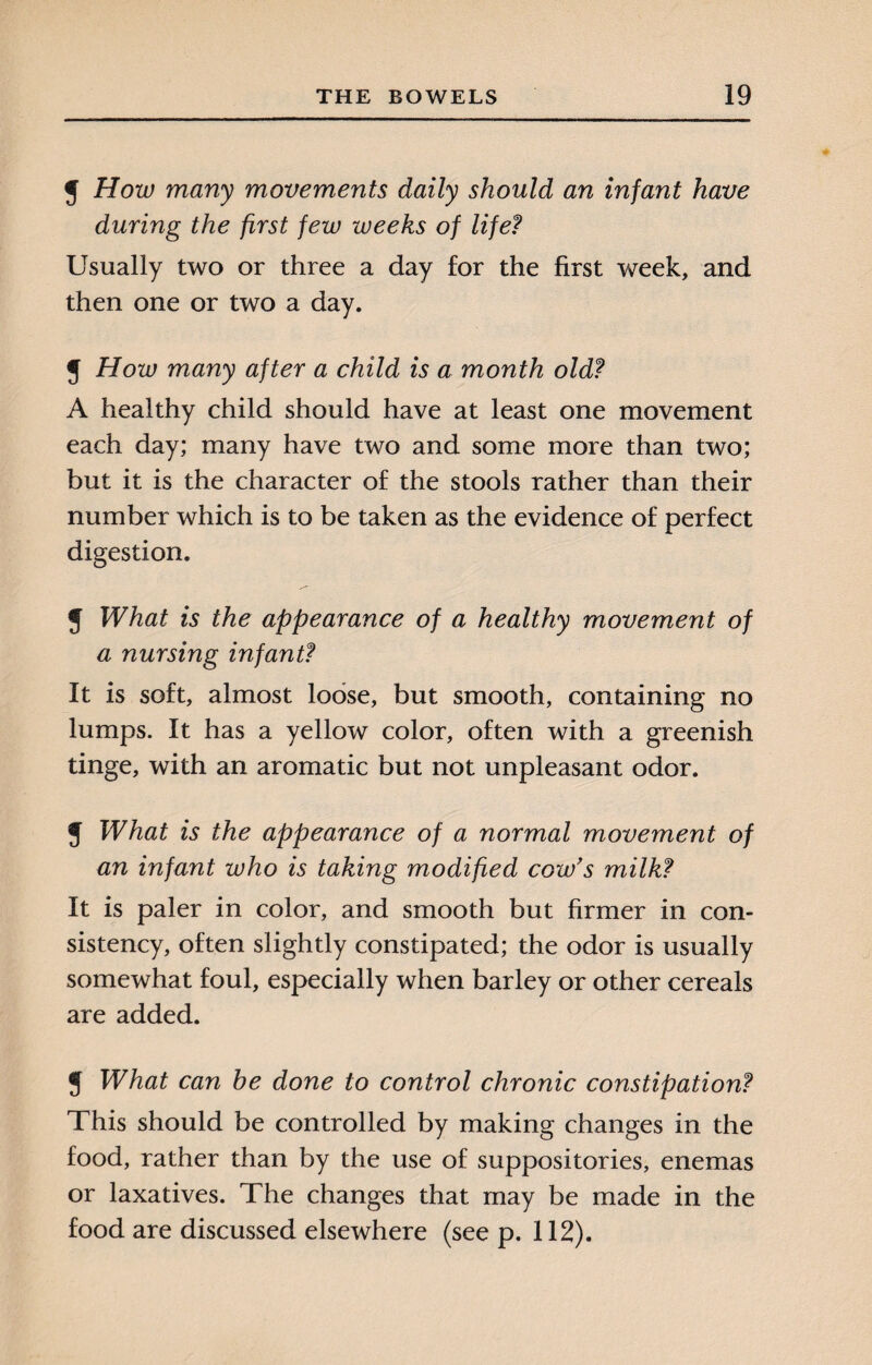 y How many movements daily should an infant have during the first few weeks of life? Usually two or three a day for the first week, and then one or two a day. J How many after a child is a month old? A healthy child should have at least one movement each day; many have two and some more than two; but it is the character of the stools rather than their number which is to be taken as the evidence of perfect digestion. J What is the appearance of a healthy movement of a nursing infant? It is soft, almost loose, but smooth, containing no lumps. It has a yellow color, often with a greenish tinge, with an aromatic but not unpleasant odor. y What is the appearance of a normal movement of an infant who is taking modified cow's milk? It is paler in color, and smooth but firmer in con¬ sistency, often slightly constipated; the odor is usually somewhat foul, especially when barley or other cereals are added. y What can he done to control chronic constipation? This should be controlled by making changes in the food, rather than by the use of suppositories, enemas or laxatives. The changes that may be made in the food are discussed elsewhere (see p. 112).