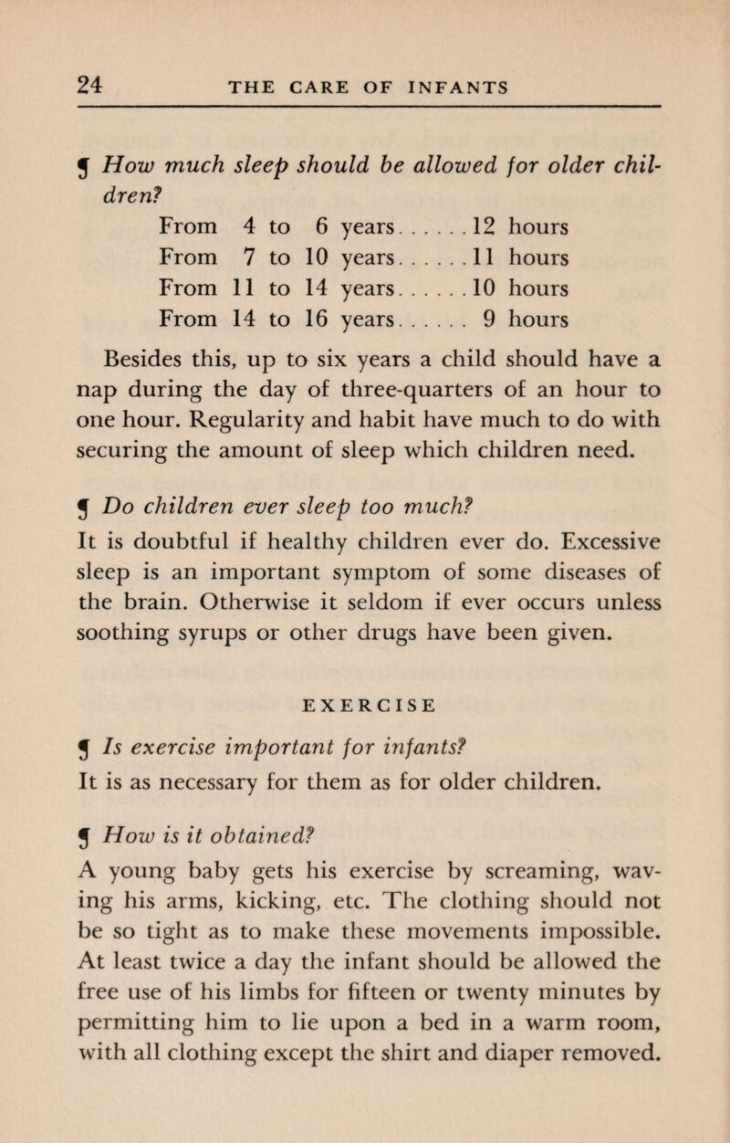 J How much sleep should he allowed for older chil¬ dren? From 4 to 6 years.12 hours From 7 to 10 years.11 hours From 11 to 14 years.10 hours From 14 to 16 years. 9 hours Besides this, up to six years a child should have a nap during the day of three-quarters of an hour to one hour. Regularity and habit have much to do with securing the amount of sleep which children need. J Do children ever sleep too much? It is doubtful if healthy children ever do. Excessive sleep is an important symptom of some diseases of the brain. Otherwise it seldom if ever occurs unless soothing syrups or other drugs have been given. EXERCISE J Is exercise important for infants? It is as necessary for them as for older children. J How is it obtained? A young baby gets his exercise by screaming, wav¬ ing his arms, kicking, etc. The clothing should not be so tight as to make these movements impossible. At least twice a day the infant should be allowed the free use of his limbs for fifteen or twenty minutes by permitting him to lie upon a bed in a warm room, with all clothing except the shirt and diaper removed.