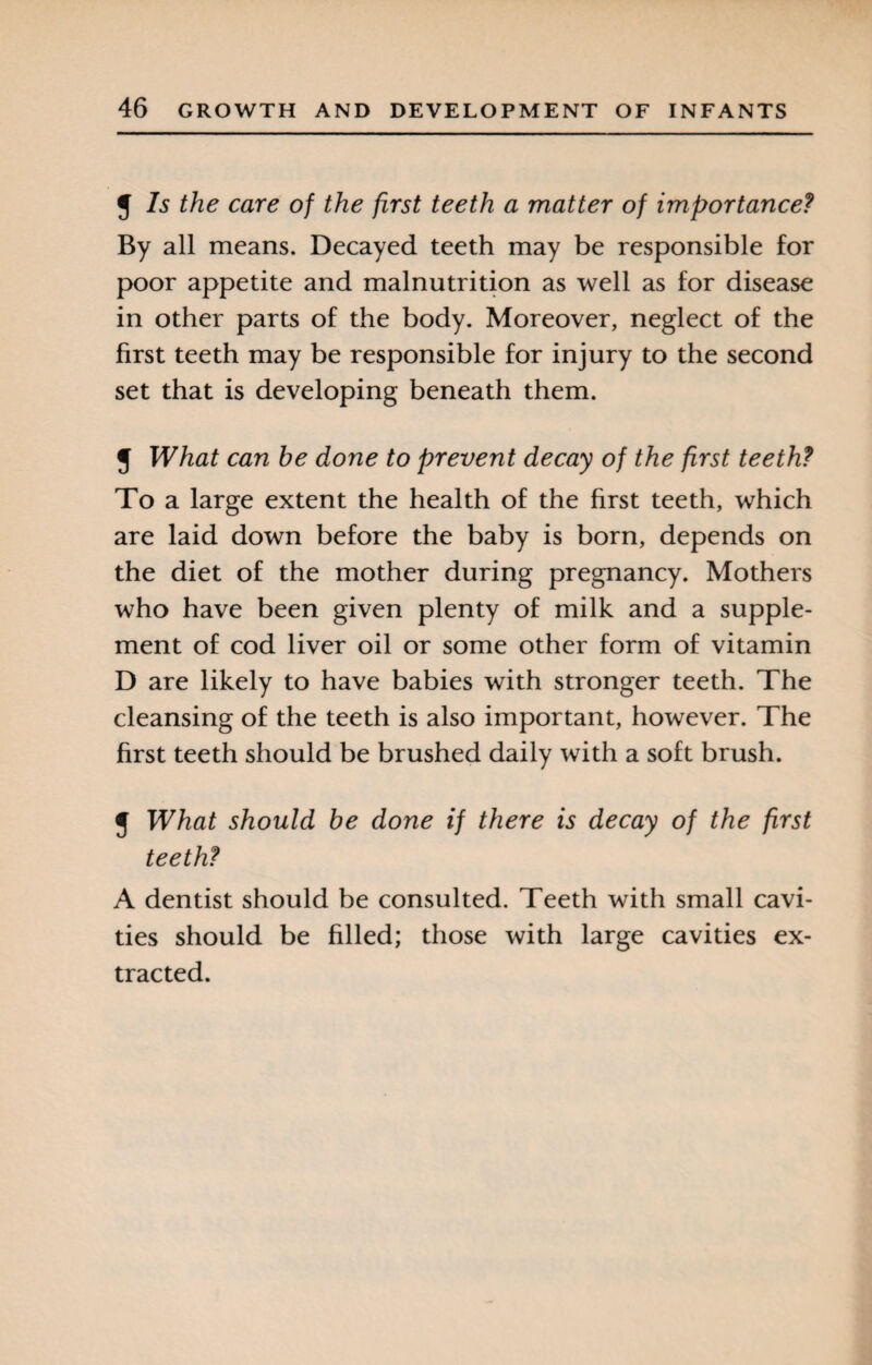 J Is the care of the first teeth a matter of importance? By all means. Decayed teeth may be responsible for poor appetite and malnutrition as well as for disease in other parts of the body. Moreover, neglect of the first teeth may be responsible for injury to the second set that is developing beneath them. J What can he done to prevent decay of the first teeth? To a large extent the health of the first teeth, which are laid down before the baby is born, depends on the diet of the mother during pregnancy. Mothers who have been given plenty of milk and a supple¬ ment of cod liver oil or some other form of vitamin D are likely to have babies with stronger teeth. The cleansing of the teeth is also important, however. The first teeth should be brushed daily with a soft brush. J What should he done if there is decay of the first teeth? A dentist should be consulted. Teeth with small cavi¬ ties should be filled; those with large cavities ex¬ tracted.