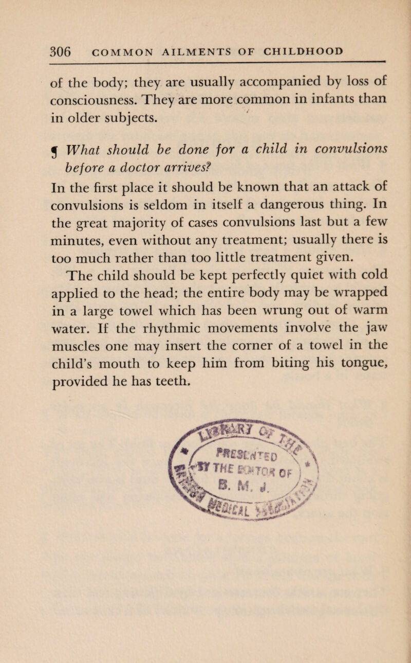 of the body; they are usually accompanied by loss of consciousness. They are more common in infants than in older subjects. J What should he done for a child in convulsions before a doctor arrives? In the first place it should be known that an attack of convulsions is seldom in itself a dangerous thing. In the great majority of cases convulsions last but a few minutes, even without any treatment; usually there is too much rather than too little treatment given. The child should be kept perfectly quiet with cold applied to the head; the entire body may be wrapped in a large towel which has been wrung out of warm water. If the rhythmic movements involve the jaw muscles one may insert the corner of a towel in the child’s mouth to keep him from biting his tongue, provided he has teeth.