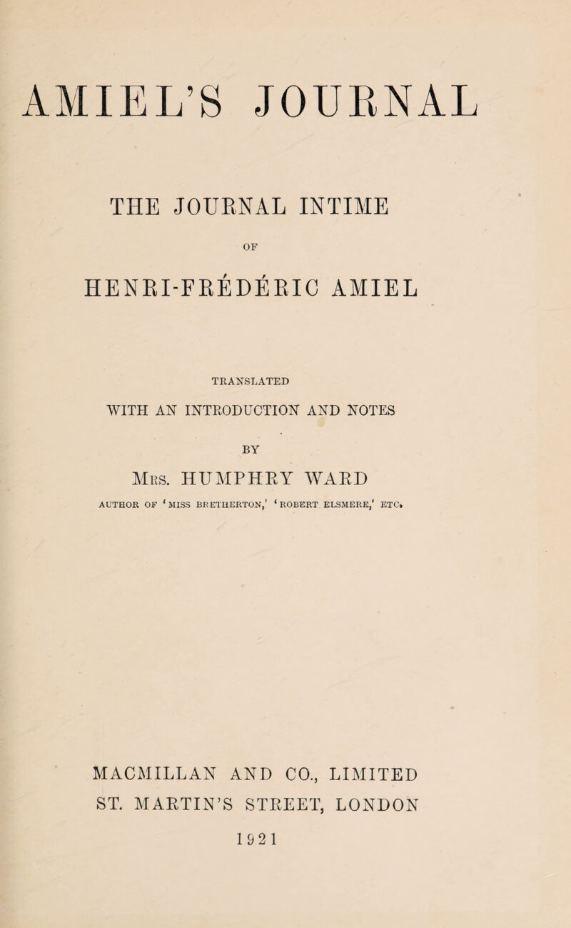 THE JOURNAL INTIME OF HENRI-FREDERIC AMIEL TRANSLATED WITH AN INTRODUCTION AND NOTES BY Mrs. HUMPHRY WARD AUTHOR OF ‘MISS BRETHERTON,' ‘ROBERT ELSMERE,’ ETC. MACMILLAN AND CO., LIMITED ST. MARTIN’S STREET, LONDON 1921