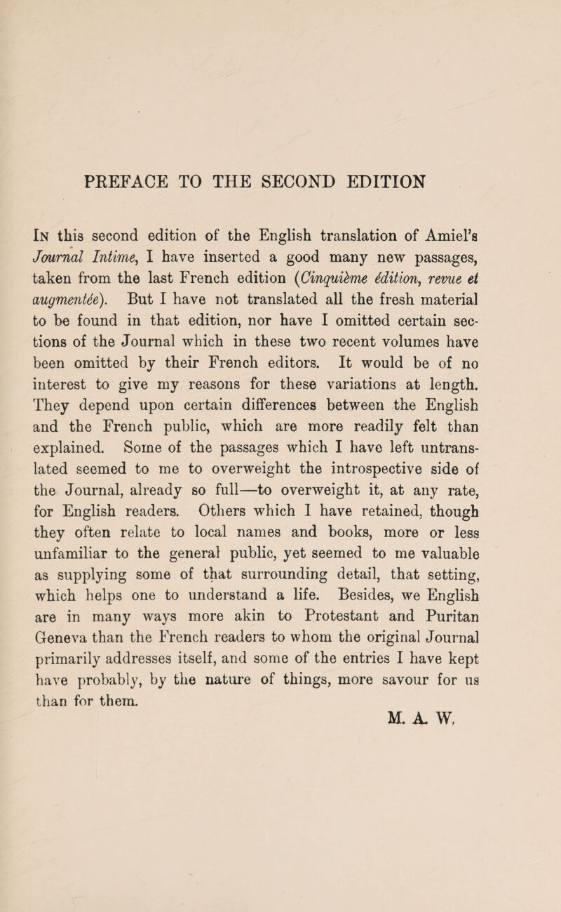 PKEFACE TO THE SECOND EDITION In this second edition of the English translation of AmiePs Journal Intime, I have inserted a good many new passages, taken from the last French edition (Cinquikme Edition, revue et augments). But I have not translated all the fresh material to be found in that edition, nor have I omitted certain sec¬ tions of the Journal which in these two recent volumes have been omitted by their French editors. It would be of no interest to give my reasons for these variations at length. They depend upon certain differences between the English and the French public, which are more readily felt than explained. Some of the passages which I have left untrans¬ lated seemed to me to overweight the introspective side of the Journal, already so full—to overweight it, at any rate, for English readers. Others which I have retained, though they often relate to local names and books, more or less unfamiliar to the general public, yet seemed to me valuable as supplying some of that surrounding detail, that setting, which helps one to understand a life. Besides, we English are in many ways more akin to Protestant and Puritan Geneva than the French readers to whom the original Journal primarily addresses itself, and some of the entries I have kept have probably, by the nature of things, more savour for ua than for them.