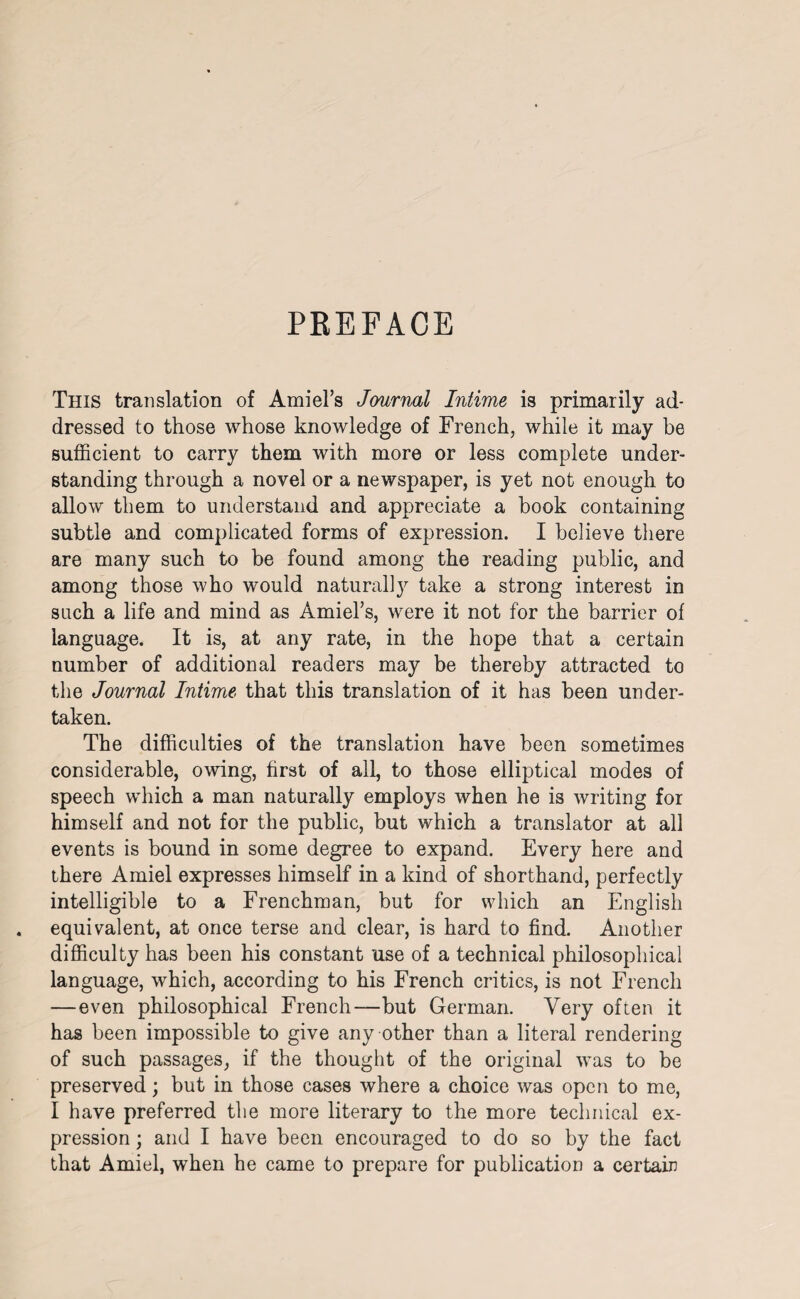 PEEFACE This translation of Ami el’s Journal Intime is primarily ad¬ dressed to those whose knowledge of French, while it may he sufficient to carry them with more or less complete under¬ standing through a novel or a newspaper, is yet not enough to allow them to understand and appreciate a book containing subtle and complicated forms of expression. I believe there are many such to be found among the reading public, and among those who would naturally take a strong interest in such a life and mind as Amiel’s, were it not for the barrier of language. It is, at any rate, in the hope that a certain number of additional readers may be thereby attracted to the Journal Intime that this translation of it has been under¬ taken. The difficulties of the translation have been sometimes considerable, owing, first of all, to those elliptical modes of speech which a man naturally employs when he is writing for himself and not for the public, but which a translator at all events is bound in some degree to expand. Every here and there Amiel expresses himself in a kind of shorthand, perfectly intelligible to a Frenchman, but for which an English equivalent, at once terse and clear, is hard to find. Another difficulty has been his constant use of a technical philosophical language, which, according to his French critics, is not French —even philosophical French—but German. Very often it has been impossible to give any other than a literal rendering of such passages, if the thought of the original was to be preserved; but in those cases where a choice was open to me, I have preferred the more literary to the more technical ex¬ pression ; and I have been encouraged to do so by the fact that Amiel, when he came to prepare for publication a certain