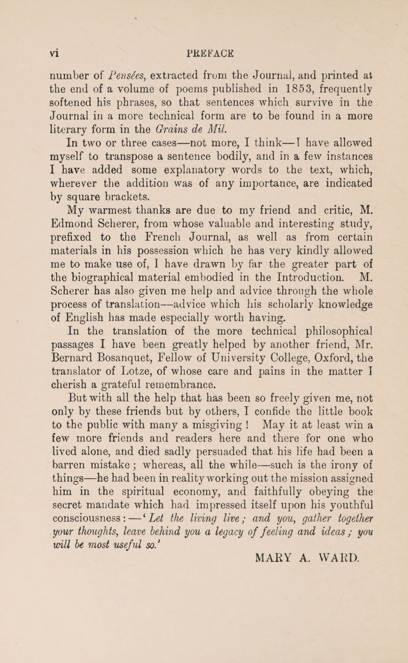 number of Pensd.es, extracted from the Journal, and printed at the end of a volume of poems published in 1853, frequently softened his phrases, so that sentences which survive in the Journal in a more technical form are to be found in a more literary form in the Grains de Mil. In two or three cases—not more, I think—I have allowed myself to transpose a sentence bodily, and in a few instances I have added some explanatory words to the text, which, wherever the addition was of any importance, are indicated by square brackets. My warmest thanks are due to my friend and critic, M. Edmond Scherer, from whose valuable and interesting study, prefixed to the French Journal, as well as from certain materials in his possession which he has very kindly allowed me to make use of, I have drawn by far the greater part of the biographical material embodied in the Introduction. M. Scherer has also given me help and advice through the whole process of translation—advice which his scholarly knowledge of English has made especially worth having. In the translation of the more technical philosophical passages I have been greatly helped by another friend, Mr. Bernard Bosanquet, Fellow of University College, Oxford, the translator of Lotze, of whose care and pains in the matter I cherish a grateful remembrance. But with all the help that has been so freely given me, not only by these friends but by others, I confide the little book to the public with many a misgiving ! May it at least win a few more friends and readers here and there for one who lived alone, and died sadly persuaded that his life had been a barren mistake; whereas, all the while—such is the irony of things—he had been in reality working out the mission assigned him in the spiritual economy, and faithfully obeying the secret mandate which had impressed itself upon his youthful consciousness: — ‘ Let the living live; and you, gather together your thoughts, leave behind you a legacy of feeling and ideas ; yon will be most useful sod MARY A. WARD.