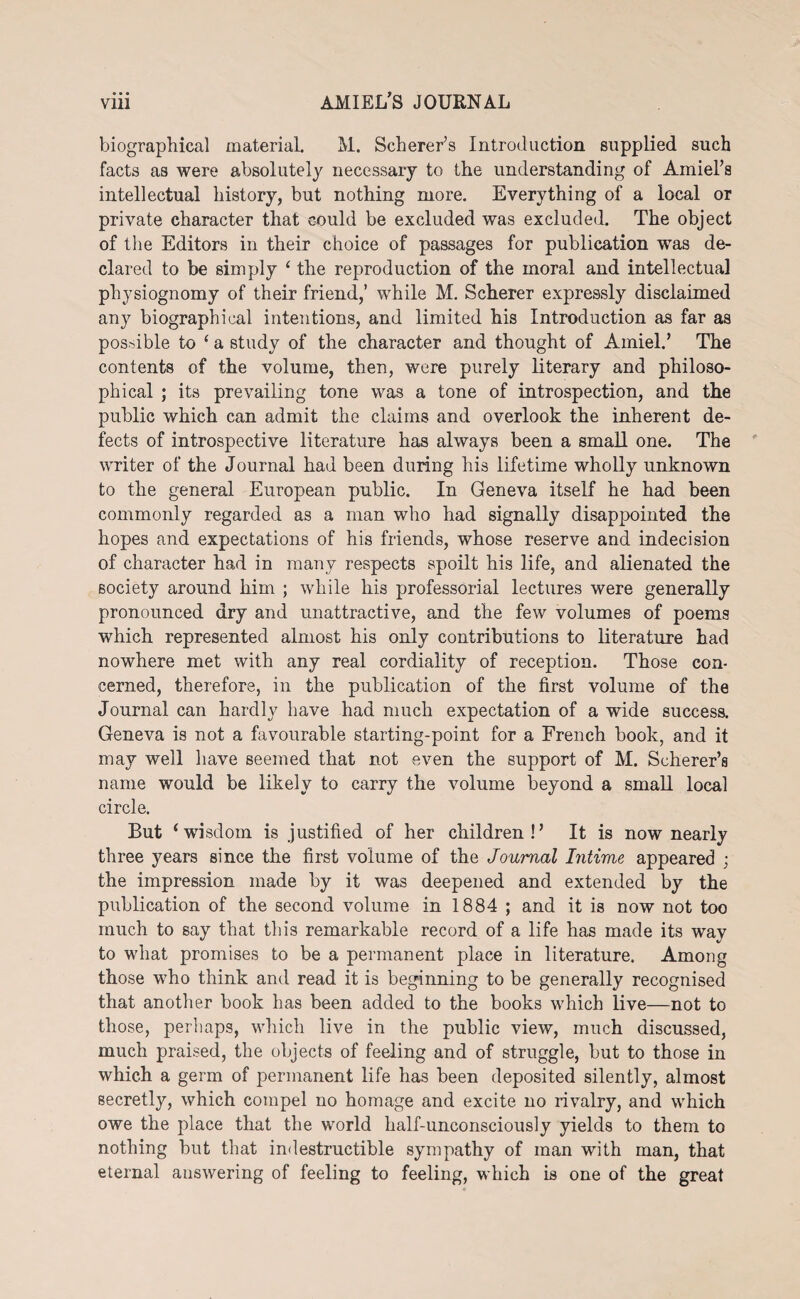 biographical material. M. Scherer’s Introduction supplied such facts as were absolutely necessary to the understanding of Amiel’s intellectual history, but nothing more. Everything of a local or private character that could be excluded was excluded. The object of the Editors in their choice of passages for publication was de¬ clared to be simply ‘ the reproduction of the moral and intellectual physiognomy of their friend,’ while M. Scherer expressly disclaimed any biographical intentions, and limited his Introduction as far as possible to ‘ a study of the character and thought of Arniel.’ The contents of the volume, then, were purely literary and philoso¬ phical ; its prevailing tone was a tone of introspection, and the public which can admit the claims and overlook the inherent de¬ fects of introspective literature has always been a small one. The writer of the Journal had been during his lifetime wholly unknown to the general European public. In Geneva itself he had been commonly regarded as a man who had signally disappointed the hopes and expectations of his friends, whose reserve and indecision of character had in many respects spoilt his life, and alienated the society around him ; while his professorial lectures were generally pronounced dry and unattractive, and the few volumes of poems which represented almost his only contributions to literature had nowhere met with any real cordiality of reception. Those con¬ cerned, therefore, in the publication of the first volume of the Journal can hardly have had much expectation of a wide success. Geneva is not a favourable starting-point for a French book, and it may well have seemed that not even the support of M. Scherer’s name would be likely to carry the volume beyond a small local circle. But ‘wisdom is justified of her children!’ It is now nearly three years since the first volume of the Journal Intime appeared ; the impression made by it was deepened and extended by the publication of the second volume in 1884 ; and it is now not too much to say that this remarkable record of a life has made its way to what promises to be a permanent place in literature. Among those who think and read it is beginning to be generally recognised that another book has been added to the books which live—not to those, perhaps, which live in the public view, much discussed, much praised, the objects of feeling and of struggle, but to those in which a germ of permanent life has been deposited silently, almost secretly, which compel no homage and excite no rivalry, and which owe the place that the world half-unconsciously yields to them to nothing but that indestructible sympathy of man with man, that eternal answering of feeling to feeling, which is one of the great