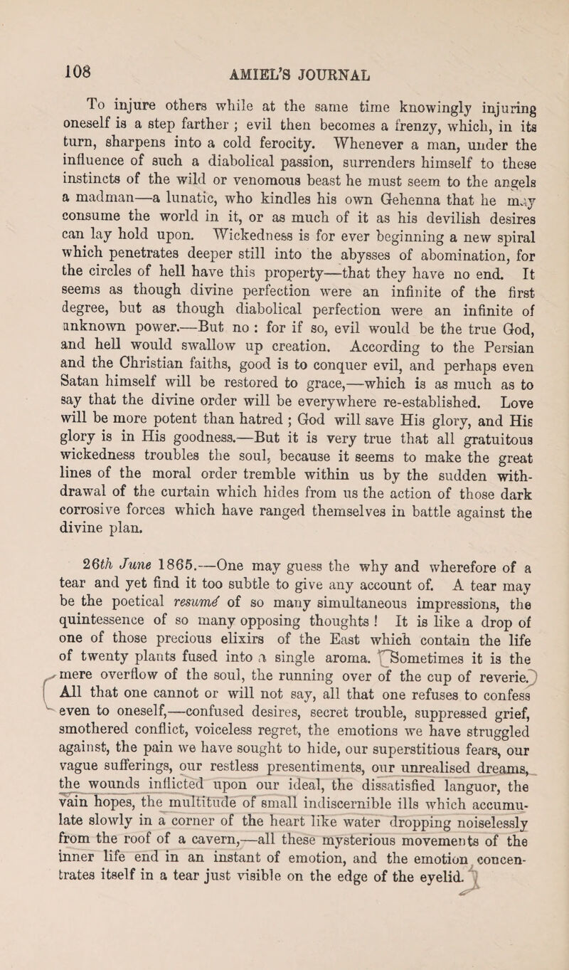 To injure others while at the same time knowingly injuring oneself is a step farther ; evil then becomes a frenzy, which, in its turn, sharpens into a cold ferocity. Whenever a man, under the influence of such a diabolical passion, surrenders himself to these instincts of the wild or venomous beast he must seem to the angels a madman—a lunatic, who kindles his own Gehenna that he may consume the world in it, or as much of it as his devilish desires can lay hold upon. Wickedness is for ever beginning a new spiral which penetrates deeper still into the abysses of abomination, for the circles of hell have this property—that they have no end. It seems as though divine perfection wore an infinite of the first degree, but as though diabolical perfection were an infinite of unknown power.—But no : for if so, evil would be the true God, and hell would swallow up creation. According to the Persian and the Christian faiths, good is to conquer evil, and perhaps even Satan himself will be restored to grace,—which is as much as to say that the divine order will be everywhere re-established. Love will be more potent than hatred ; God will save His glory, and His glory is in His goodness.—But it is very true that all gratuitous wickedness troubles the soul, because it seems to make the great lines of the moral order tremble within us by the sudden with¬ drawal of the curtain which hides from us the action of those dark corrosive forces which have ranged themselves in battle against the divine plan. 26th June 1865.—One may guess the why and wherefore of a tear and yet find it too subtle to give any account of. A tear may be the poetical resume of so many simultaneous impressions, the quintessence of so many opposing thoughts ! It is like a drop of one of those precious elixirs of the East which contain the life of twenty plants fused into a single aroma. ^Sometimes it is the mere overflow of the soul, the running over of the cup of reverie. All that one cannot or will not say, all that one refuses to confess even to oneself,—confused desires, secret trouble, suppressed grief, smothered conflict, voiceless regret, the emotions we have struggled against, the pain we have sought to hide, our superstitious fears, our vague sufferings, our restless presentiments, our unrealised dreams, the wounds inflicted upon our ideal, the dissatisfied languor, the vain hopes, the multitude of small indiscernible ills which accumu¬ late slowly in a corner of the heart like water dropping noiselessly from the roof of a cavern,—all these mysterious movements of the inner life end in an instant of emotion, and the emotion concen¬ trates itself in a tear just visible on the edge of the eyelid.