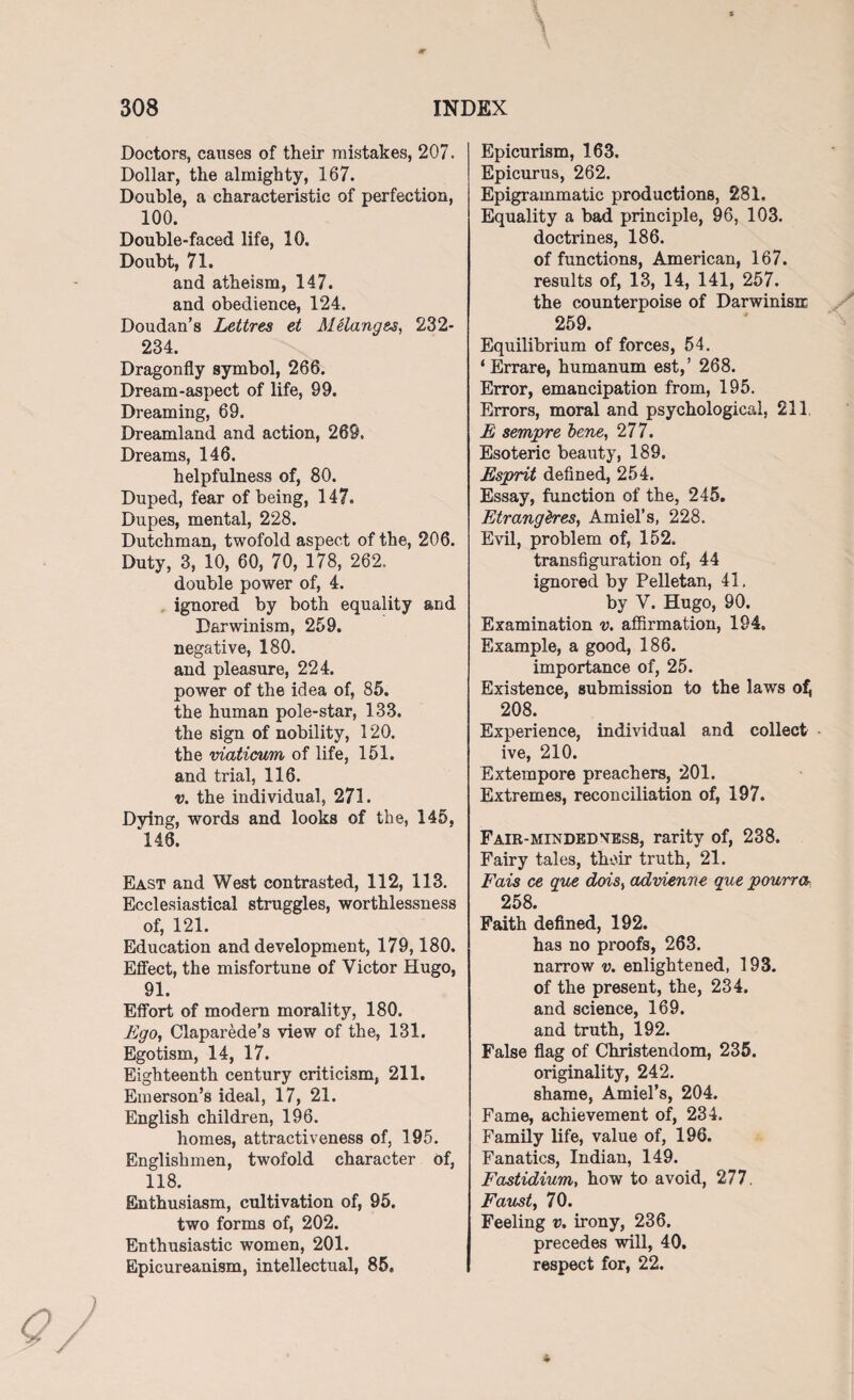 Doctors, causes of their mistakes, 207. Dollar, the almighty, 167. Double, a characteristic of perfection, 100. Double-faced life, 10. Doubt, 71. and atheism, 147. and obedience, 124. Doudan’s Lettres et Melanges, 232- 234. Dragonfly symbol, 266. Dream-aspect of life, 99. Dreaming, 69. Dreamland and action, 269, Dreams, 146. helpfulness of, 80. Duped, fear of being, 147. Dupes, mental, 228. Dutchman, twofold aspect of the, 206. Duty, 3, 10, 60, 70, 178, 262, double power of, 4. ignored by both equality and Darwinism, 259. negative, 180. and pleasure, 224. power of the idea of, 85. the human pole-star, 133. the sign of nobility, 120. the viaticum of life, 151. and trial, 116. v. the individual, 271. Dying, words and looks of the, 145, 148. East and West contrasted, 112, 113. Ecclesiastical struggles, worthlessness of, 121. Education and development, 179,180. Effect, the misfortune of Victor Hugo, 91. Effort of modern morality, 180. Ego, Claparede’s view of the, 131. Egotism, 14, 17. Eighteenth century criticism, 211. Emerson’s ideal, 17, 21. English children, 196. homes, attractiveness of, 195. Englishmen, twofold character of, 118. Enthusiasm, cultivation of, 95. two forms of, 202. Enthusiastic women, 201. Epicureanism, intellectual, 85. Epicurism, 163. Epicurus, 262. Epigrammatic productions, 281. Equality a bad principle, 96, 103. doctrines, 186. of functions, American, 167. results of, 13, 14, 141, 257. the counterpoise of Darwinian 259. Equilibrium of forces, 54. ‘ Errare, humanum est,’ 268. Error, emancipation from, 195. Errors, moral and psychological, 211 E sempre bene, 277. Esoteric beauty, 189. Esprit defined, 254. Essay, function of the, 245. Etrangdres, Amiel’s, 228. Evil, problem of, 152. transfiguration of, 44 ignored by Pelletan, 41. by V. Hugo, 90. Examination v. affirmation, 194. Example, a good, 186. importance of, 25. Existence, submission to the laws of, 208. Experience, individual and collect ive, 210. Extempore preachers, 201. Extremes, reconciliation of, 197. Fair-mindedness, rarity of, 238. Fairy tales, their truth, 21. Fais ce que dois, advienne que pourra 258. Faith defined, 192. has no proofs, 263. narrow v. enlightened, 193. of the present, the, 234. and science, 169. and truth, 192. False flag of Christendom, 235. originality, 242. shame, Amiel’s, 204. Fame, achievement of, 234. Family life, value of, 196. Fanatics, Indian, 149. Fastidium, how to avoid, 277. Faust, 70. Feeling v. irony, 236. precedes will, 40. respect for, 22.