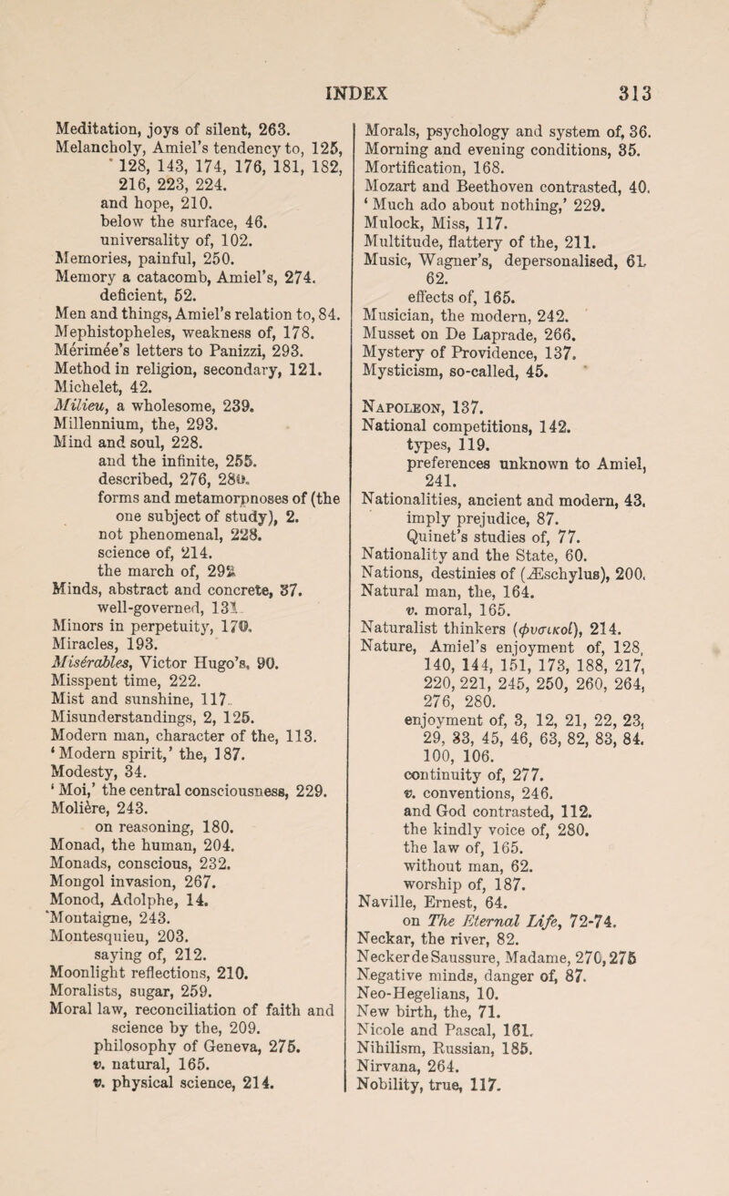 Meditation, joys of silent, 263. Melancholy, Amiel’s tendency to, 125, * 128, 143, 174, 176, 181, 182, 216, 223, 224. and hope, 210. below the surface, 46. universality of, 102. Memories, painful, 250. Memory a catacomb, Amiel’s, 274. deficient, 52. Men and things, Amiel’s relation to, 84. Mephistopheles, weakness of, 178. Merimee’s letters to Panizzi, 293. Method in religion, secondary, 121. Michelet, 42. Milieu, a wholesome, 239. Millennium, the, 293. Mind and soul, 228. and the infinite, 255. described, 276, 28ih forms and metamorpnoses of (the one subject of study ), 2. not phenomenal, 228. science of, 214. the march of, 29& Minds, abstract and concrete, 37. well-governed, 131- Minors in perpetuity, 17©. Miracles, 193. Miserable#, Victor Hugo’s, 90. Misspent time, 222. Mist and sunshine, 117- Misunderstandings, 2, 125. Modern man, character of the, 113. ‘Modern spirit,’ the, 187. Modesty, 34. ‘ Moi,’ the central consciousness, 229. Moli&re, 243. on reasoning, 180. Monad, the human, 204. Monads, conscious, 232. Mongol invasion, 267. Monod, Adolphe, 14. 'Montaigne, 243. Montesquieu, 203. saying of, 212. Moonlight reflections, 210. Moralists, sugar, 259. Moral law, reconciliation of faith and science by the, 209. philosophy of Geneva, 276. t>. natural, 165. v. physical science, 214. Morals, psychology and system of, 36. Morning and evening conditions, 35. Mortification, 168. Mozart and Beethoven contrasted, 40. ‘ Much ado about nothing,’ 229. Mulock, Miss, 117. Multitude, flattery of the, 211. Music, Wagner’s, depersonalised, 6L 62. effects of, 165. Musician, the modern, 242. Musset on De Laprade, 266. Mystery of Providence, 137. Mysticism, so-called, 45. Napoleon, 137. National competitions, 142. types, 119. preferences unknown to Amiel, 241. Nationalities, ancient and modern, 43. imply prejudice, 87. Quinet’s studies of, 77. Nationality and the State, 60. Nations, destinies of (iEschylus), 200. Natural man, the, 164. v. moral, 165. Naturalist thinkers (<pvaucoL), 214. Nature, Ami el’s enjoyment of, 128 140, 144, 151, 173, 188, 217, 220, 221, 245, 250, 260, 264, 276, 280. enjoyment of, 3, 12, 21, 22, 23, 29, 33, 45, 46, 63, 82, 83, 84. 100, 106. continuity of, 277. v. conventions, 246. and God contrasted, 112. the kindly voice of, 280. the law of, 165. without man, 62. worship of, 187. Naville, Ernest, 64. on The Eternal Life, 72-74, Neckar, the river, 82. NeckerdeSaussure, Madame, 270,275 Negative minds, danger of, 87. Neo-Hegelians, 10. New birth, the, 71. Nicole and Pascal, 161. Nihilism, Russian, 185. Nirvana, 264. Nobility, true, 117.