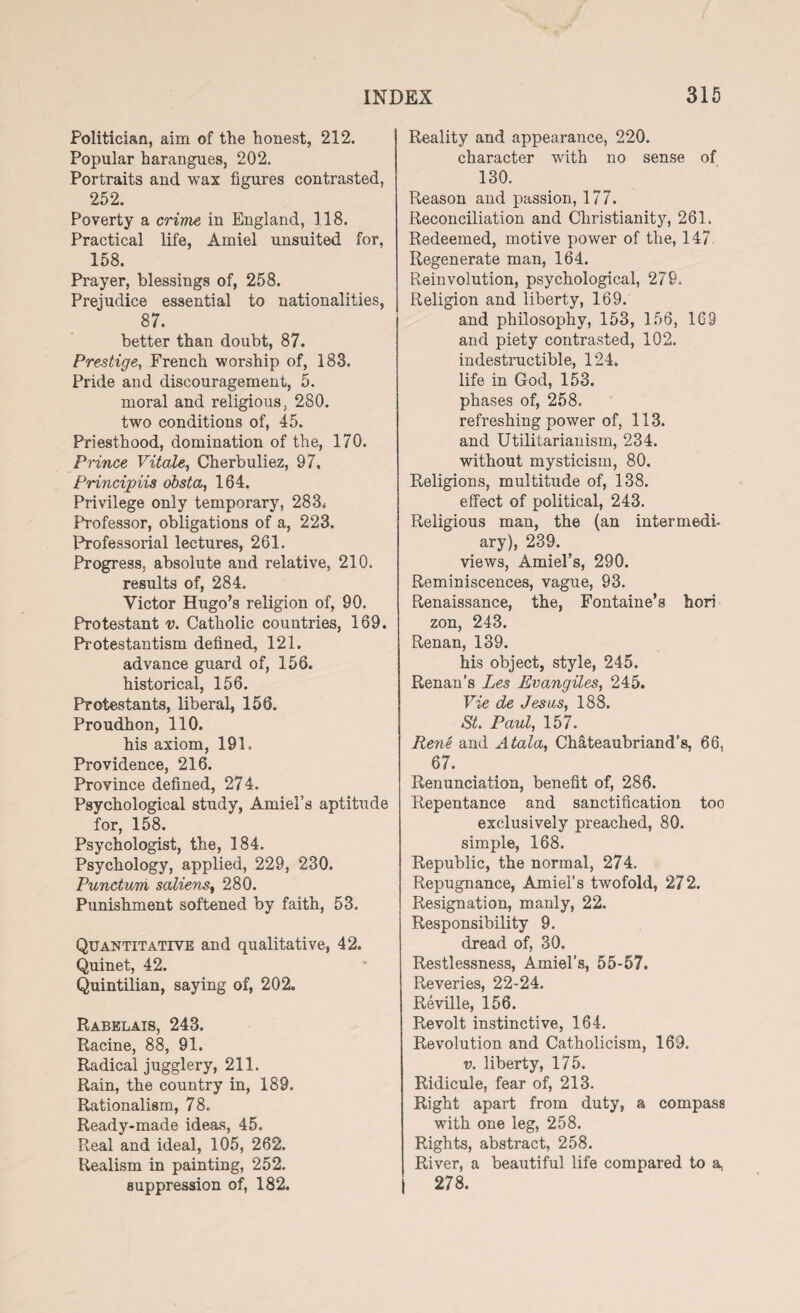 Politician, aim of the honest, 212. Popular harangues, 202. Portraits and wax figures contrasted, 252. Poverty a crime in England, 118. Practical life, Amiel unsuited for, 158. Prayer, blessings of, 258. Prejudice essential to nationalities, 87. better than doubt, 87. Prestige, French worship of, 183. Pride and discouragement, 5. moral and religious, 280. two conditions of, 45. Priesthood, domination of the, 170. Prince Vitale, Cherbuliez, 97, Principiis obsta, 164. Privilege only temporary, 283* Professor, obligations of a, 223. Professorial lectures, 261. Progress, absolute and relative, 210. results of, 284. Victor Hugo’s religion of, 90. Protestant v. Catholic countries, 169. Protestantism defined, 121. advance guard of, 156. historical, 156. Protestants, liberal, 156. Proudhon, 110. his axiom, 191. Providence, 216. Province defined, 274. Psychological study, Amiel’s aptitude for, 158. Psychologist, the, 184. Psychology, applied, 229, 230. Punctum saliens, 280. Punishment softened by faith, 53. Quantitative and qualitative, 42. Quinet, 42. Quintilian, saying of, 202. Rabelais, 243. Racine, 88, 91. Radical jugglery, 211. Rain, the country in, 189. Rationalism, 78. Ready-made ideas, 45. Real and ideal, 105, 262. Realism in painting, 252. suppression of, 182. Reality and appearance, 220. character with no sense of 130. Reason and passion, 177. Reconciliation and Christianity, 261. Redeemed, motive power of the, 147. Regenerate man, 164. Reinvolution, psychological, 279. Religion and liberty, 169. and philosophy, 153, 156, 169 and piety contrasted, 102. indestructible, 124. life in God, 153. phases of, 258. refreshing power of, 113. and Utilitarianism, 234. without mysticism, 80. Religions, multitude of, 138. effect of political, 243. Religious man, the (an inter medi- ary), 239. views, Amiel’s, 290. Reminiscences, vague, 93. Renaissance, the, Fontaine’s hori zon, 243. Renan, 139. his object, style, 245. Renan’s Les Evangiles, 245. Vie de Jesus, 188. St. Paul, 157. Rene and A tala, Chateaubriand’s, 66, 67. Renunciation, benefit of, 286. Repentance and sanctification too exclusively preached, 80. simple, 168. Republic, the normal, 274. Repugnance, Amiel’s twofold, 272. Resignation, manly, 22. Responsibility 9. dread of, 30. Restlessness, Amiel’s, 55-57. Reveries, 22-24. Reville, 156. Revolt instinctive, 164. Revolution and Catholicism, 169. v. liberty, 175. Ridicule, fear of, 213. Right apart from duty, a compass with one leg, 258. Rights, abstract, 258. River, a beautiful life compared to a, 278.