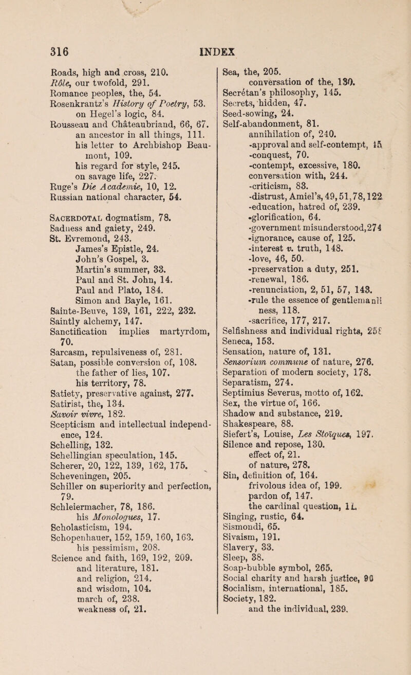 Roads, high and cross, 210. Rdle, our twofold, 291. Romance peoples, the, 54. Rosenkrantz’s History of Poetry, 53. on Hegel’s logic, 84. Rousseau and Chateaubriand, 66, 67. an ancestor in all things, 111. his letter to Archbishop Beau¬ mont, 109. his regard for style, 245. on savage life, 227. Ruge’s Die Academic, 10, 12. Russian national character, 54. Sacerdotal dogmatism, 78. Sadness and gaiety, 249. St. Evremond, 243. James’s Epistle, 24. John’s Gospel, 3. Martin’s summer, 33. Paul and St. John, 14, Paul and Plato, 184. Simon and Bayle, 161. Sainte-Beuve, 139, 161, 222, 232. Saintly alchemy, 147. Sanctification implies martyrdom, 70. Sarcasm, repulsiveness of, 281. Satan, possible conversion of, 108. the father of lies, 107. his territory, 78. Satiety, preservative against, 277, Satirist, the, 134. Savoir vivre, 182. Scepticism and intellectual independ¬ ence, 124. Schelling, 132. Schellingian speculation, 145. Scherer, 20, 122, 139, 162, 175. Scheveningen, 205. Schiller on superiority and perfection, 79. Schleiermacher, 78, 186. his Monologues, 17. Scholasticism, 194. Schopenhauer, 152, 159, 160, 163. his pessimism, 208. Science and faith, 169, 192, 209. and literature, 181. and religion, 214. and wisdom, 104. march of, 238. weakness of, 21. Sea, the, 205. conversation of the, 130. Secretan’s philosophy, 145. Secrets, hidden, 47. Seed-sowing, 24. Self-abandonment, 81. annihilation of, 240. -approval and self-contempt, Ifi -conquest, 70. -contempt, excessive, 180. conversation with, 244. -criticism, 83. -distrust, Amiel’s, 49,51,78,122 -education, hatred of, 239. •glorification, 64. -government misunderstood,274 -ignorance, cause of, 125. -interest v. truth, 148. -love, 46, 50. -preservation a duty, 251. -renewal, 186. -renunciation, 2, 51, 57, 143. -rule the essence of gentlemanll ness, 118. -sacrifice, 177, 217. Selfishness and individual rights, 25 £ Seneca, 153. Sensation, nature of, 131. Sensorium commune of nature, 276. Separation of modern society, 178. Separatism, 274. Septimius Severus, motto of, 162. Sex, the virtue of, 166. Shadow and substance, 219. Shakespeare, 88. Siefert’s, Louise, Les Stoique&, 197. Silence and repose, 130. effect of, 21. of nature, 278. Sin, definition of, 164. frivolous idea of, 189, pardon of, 147. the cardinal question, 1L Singing, rustic, 64. Sismondi, 65. Sivaism, 191. Slavery, 33. Sleep, 38. Soap-bubble symbol, 265. Social charity and harsh justice, 90 Socialism, international, 185. Society, 182. and the individual, 239.