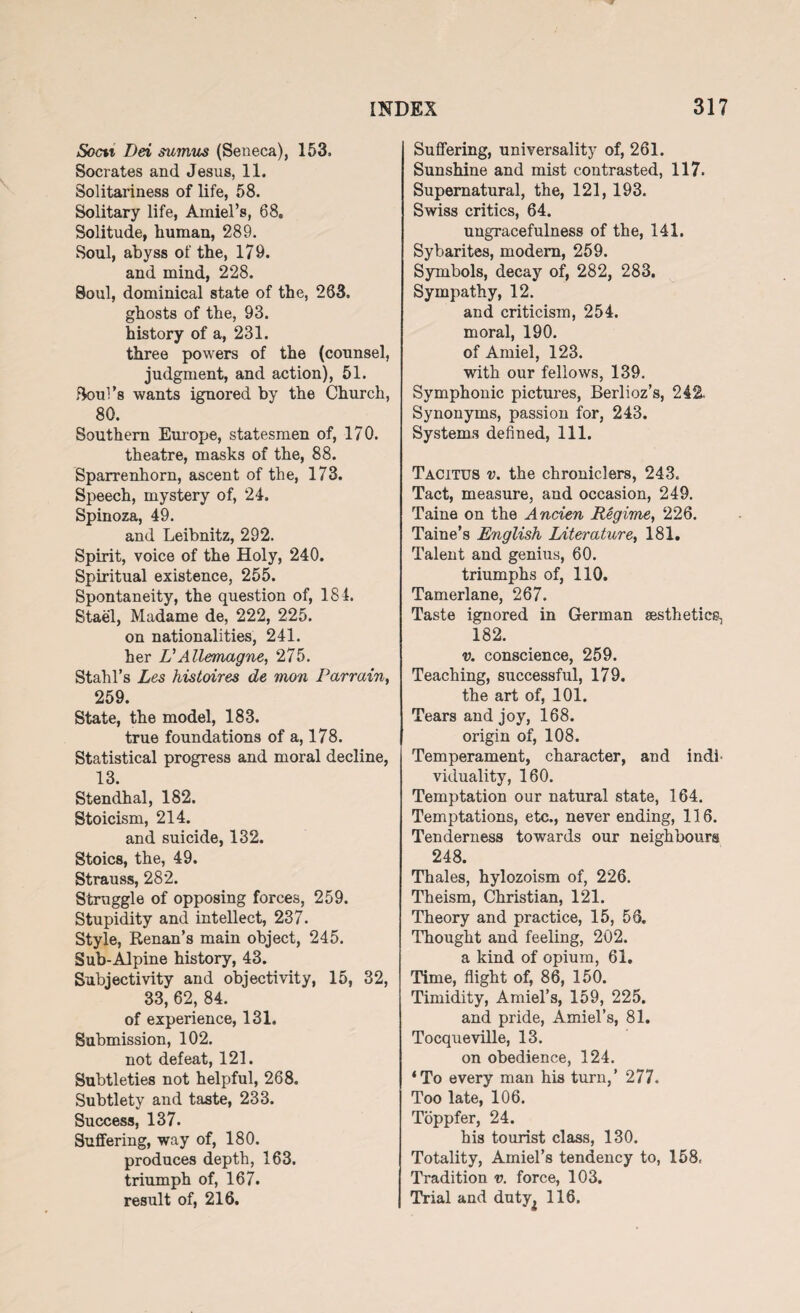 Socn Dei suimis (Seneca), 153. Socrates and Jesus, 11. Solitariness of life, 58. Solitary life, Amiel’s, 68. Solitude, human, 289. Soul, abyss of the, 179. and mind, 228. Soul, dominical state of the, 263. ghosts of the, 93. history of a, 231. three powers of the (counsel, judgment, and action), 51. Boul’s wants ignored by the Church, 80. Southern Europe, statesmen of, 170. theatre, masks of the, 88. Sparrenhorn, ascent of the, 173. Speech, mystery of, 24. Spinoza, 49. and Leibnitz, 292. Spirit, voice of the Holy, 240. Spiritual existence, 255. Spontaneity, the question of, 184. Stael, Madame de, 222, 225. on nationalities, 241. her L’Allemagne, 275. Stahl’s Les histoires de mon Parrain, 259. State, the model, 183. true foundations of a, 178. Statistical progress and moral decline, 13. Stendhal, 182. Stoicism, 214. and suicide, 132. Stoics, the, 49. Strauss, 282. Struggle of opposing forces, 259. Stupidity and intellect, 237. Style, Renan’s main object, 245. Sub-Alpine history, 43. Subjectivity and objectivity, 15, 32, 33, 62, 84. of experience, 131. Submission, 102. not defeat, 121. Subtleties not helpful, 268. Subtlety and taste, 233. Success, 137. Suffering, way of, 180. produces depth, 163. triumph of, 167. result of, 216. Suffering, universality of, 261. Sunshine and mist contrasted, 117. Supernatural, the, 121, 193. Swiss critics, 64. ungracefulness of the, 141. Sybarites, modern, 259. Symbols, decay of, 282, 283. Sympathy, 12. and criticism, 254. moral, 190. of Amiel, 123. with our fellows, 139. Symphonic pictures, Berlioz’s, 242. Synonyms, passion for, 243. Systems defined, 111. Tacitus v. the chroniclers, 243. Tact, measure, and occasion, 249. Taine on the Ancien Regime, 226. Taine’s English Literature, 181. Talent and genius, 60. triumphs of, 110. Tamerlane, 267. Taste ignored in German aesthetics, 182. v. conscience, 259. Teaching, successful, 179. the art of, 101. Tears and joy, 168. origin of, 108. Temperament, character, and indi viduality, 160. Temptation our natural state, 164. Temptations, etc., never ending, 116. Tenderness towards our neighbours 248. Thales, hylozoism of, 226. Theism, Christian, 121. Theory and practice, 15, 56. Thought and feeling, 202. a kind of opium, 61. Time, flight of, 86, 150. Timidity, Amiel’s, 159, 225. and pride, Amiel’s, 81. Tocqueville, 13. on obedience, 124. ‘To every man his turn,’ 277. Too late, 106. Toppfer, 24. his tourist class, 130. Totality, Amiel’s tendency to, 158. Tradition v. force, 103. Trial and duty^ 116.