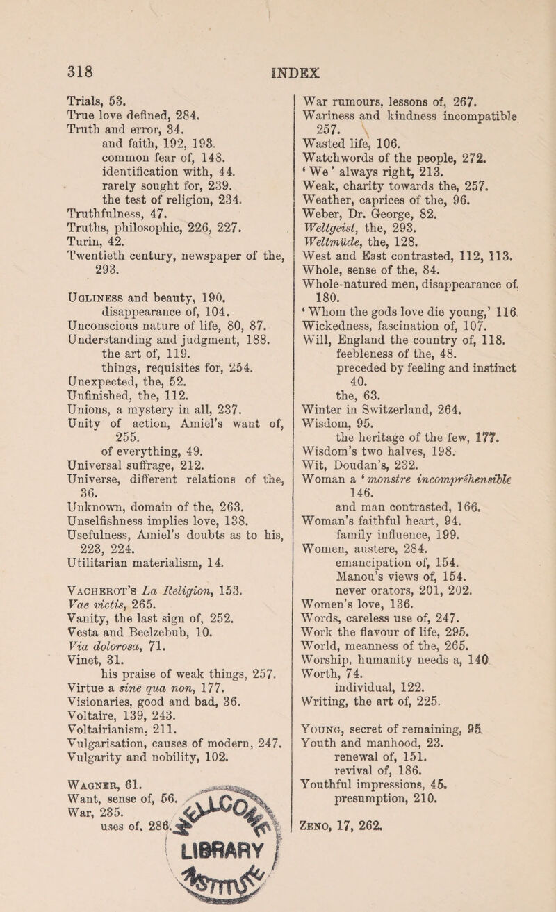 Trials, 53. True love defined, 284. Truth and error, 34. and faith, 192, 193. common fear of, 148. identification with, 44. rarely sought for, 239. the test of religion, 234. Truthfulness, 47. Truths, philosophic, 226, 227. Turin, 42. Twentieth century, newspaper of the, 293. Ugliness and beauty, 190. disappearance of, 104. Unconscious nature of life, 80, 87. Understanding and judgment, 188. the art of, 119. things, requisites for, 254. Unexpected, the, 52. Unfinished, the, 112. Unions, a mystery in all, 237. Unity of action, Amiel’s want of, 255. of everything, 49. Universal suffrage, 212. Universe, different relations of the, 36. Unknown, domain of the, 263. Unselfishness implies love, 138. Usefulness, Amiel’s doubts as to his, 223, 224. Utilitarian materialism, 14. Vacherot’s La Religion, 153. Vae victis, 265. Vanity, the last sign of, 252. Vesta and Beelzebub, 10. Via dolorosa, 71. Vinet, 31. his praise of weak things, 257. Virtue a sine qua non, 177. Visionaries, good and bad, 36. Voltaire, 139, 243. Voltairianism. 211. Vulgarisation, causes of modern, 247. Vulgarity and nobility, 102. Wagner, 61. Want, sense of, 56. War, 235. uses of, 286. ! LIBRARY War rumours, lessons of, 267. Wariness and kindness incompatible 257. Wasted life, 106. Watchwords of the people, 272. ‘We’ always right, 213. Weak, charity towards the, 257. Weather, caprices of the, 96. Weber, Dr. George, 82. Weltgeist, the, 293. Weltmude, the, 128. West and East contrasted, 112, 113. Whole, sense of the, 84. Whole-natured men, disappearance of. 180. ‘ WTiom the gods love die young,’ 116 Wickedness, fascination of, 107. Will, England the country of, 118. feebleness of the, 48. preceded by feeling and instinct 40. the, 63. Winter in Switzerland, 264. Wisdom, 95. the heritage of the few, 177. Wisdom’s two halves, 198. Wit, Doudan’s, 232. Woman a ‘ monstre incomprehensible 146. and man contrasted, 166. Woman’s faithful heart, 94. family influence, 199. Women, austere, 284. emancipation of, 154. Manou’s views of, 154. never orators, 201, 202. Women’s love, 136. Words, careless use of, 247. Work the flavour of life, 295. World, meanness of the, 265. Worship, humanity needs a, 140 Worth, 74. individual, 122. Writing, the art of, 225. Young, secret of remaining, 95. Youth and manhood, 23. renewal of, 151. revival of, 186. Youthful impressions, 45. presumption, 210. Zeno, 17, 262.