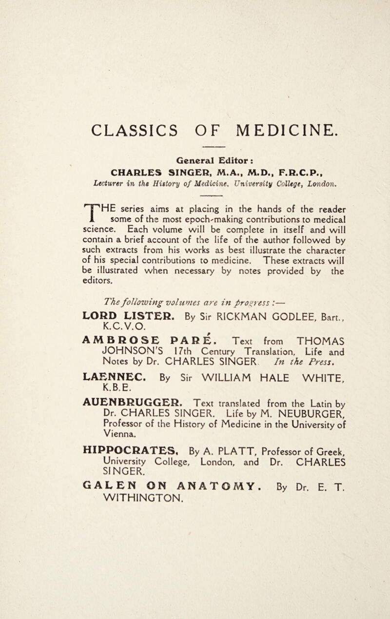 CLASSICS OF MEDICINE. General Editor: CHARLES SINGER, M.A., M.D., F.R.C.P., Lecturer in the History of Medicine, University College, London. The series aims at placing in the hands of the reader some of the most epoch-making contributions to medical science. Each volume will be complete in itself and will contain a brief account of the life of the author followed by such extracts from his works as best illustrate the character of his special contributions to medicine. These extracts will be illustrated when necessary by notes provided by the editors. The following volumes are in progress:— LORD LISTER. By Sir RICKMAN GODLEE, Bart., K.C.V.O. AMBROSE PARE. Text from THOMAS JOHNSON'S 17th Century Translation, Life and Notes by Dr. CHARLES SINGER. In the Press. LAENNEC. By Sir WILLIAM HALE WHITE, K.B.E. AUENBRUGGER. Text translated from the Latin by Dr. CHARLES SINGER. Life by M. NEUBURGER, Professor of the History of Medicine in the University of Vienna. HIPPOCRATES, By A. PLATT, Professor of Greek, University College, London, and Dr. CHARLES SINGER. GALEN ON ANATOMY. By Dr. E. T. W1TH1NGTON.
