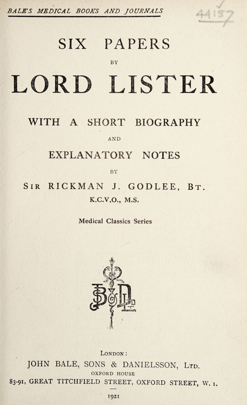 BALM'S MEDICAL BOOKS AND JOURNALS SIX PAPERS BY LORD LISTER WITH A SHORT BIOGRAPHY AND EXPLANATORY NOTES BY Sir RICKMAN J. GODLEE, Bt. K.C.V.O., M.S. Medical Classics Series London: JOHN BALE, SONS & DANIELSSON, Ltd. OXFORD HOUSE 83-91, GREAT TITCHFIELD STREET, OXFORD STREET, \V. 1. 1921