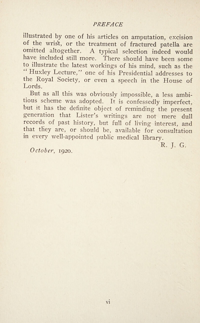 illustrated by one of his articles on amputation, excision of the wrist, or the treatment of fractured patella are omitted altogether* A typical selection indeed would have included still more. There should have been some to illustrate the latest workings of his mind, such as the Huxley Lecture,” one of his Presidential addresses to the Royal Society, or even a speech in the House of Lords. But as all this was obviously impossible, a less ambi¬ tious scheme was adopted. It is confessedly imperfect, but it has the definite object of reminding the present generation that Lister's writings are not mere dull records of past history, but full of living interest, and that they are, or should be, available for consultation in every well-appointed public medical library. R. T. G. October, 1920.