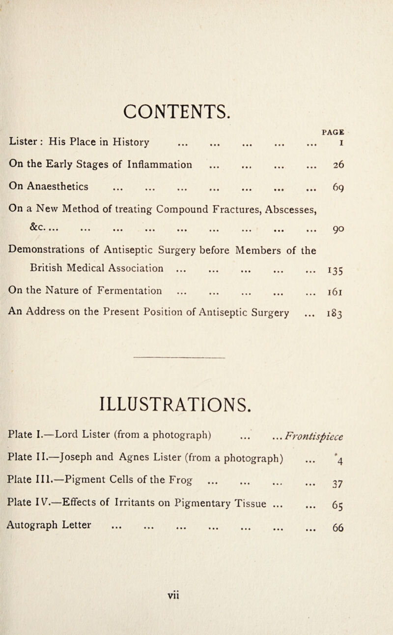 CONTENTS. PAGE Lister : His Place in History . i On the Early Stages of Inflammation . 26 On Anaesthetics . 69 On a New Method of treating Compound Fractures, Abscesses, ^' • • • • 4 * 4 444 444 444 444 444 444 444 Demonstrations of Antiseptic Surgery before Members of the British Medical Association .135 On the Nature of Fermentation . 161 An Address on the Present Position of Antiseptic Surgery ... 183 ILLUSTRATIONS. Plate I.—Lord Lister (from a photograph) ... ...Frontispiece Plate II.—Joseph and Agnes Lister (from a photograph) Plate III.—Pigment Cells of the Frog . Plate IV.—Effects of Irritants on Pigmentary Tissue ... Autograph Letter . 4 37 65 66 VI!