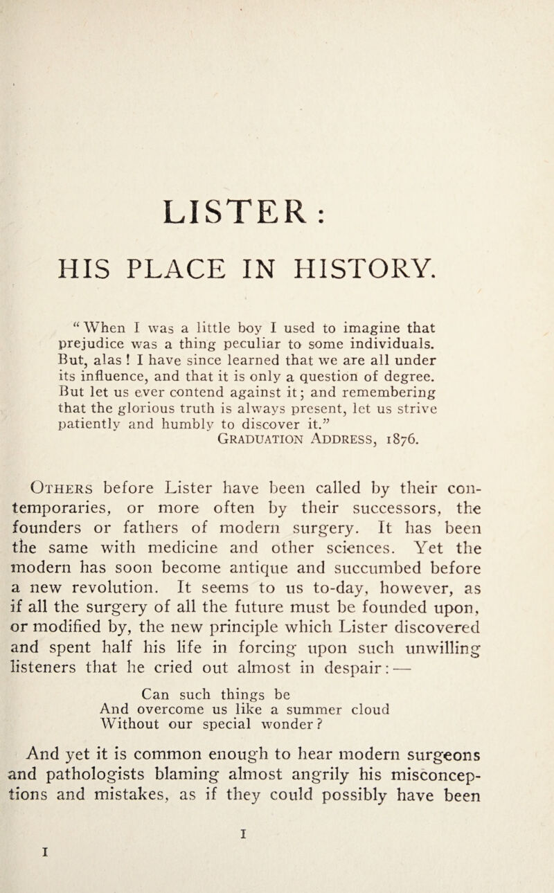 LISTER : HIS PLACE IN HISTORY. “ When I was a little boy I used to imagine that prejudice was a thing peculiar to some individuals. But, alas ! I have since learned that we are all under its influence, and that it is only a question of degree. But let us ever contend against it; and remembering that the glorious truth is always present, let us strive patiently and humbly to discover it.” Graduation Address, 1876. Others before Lister have been called by their con¬ temporaries, or more often by their successors, the founders or fathers of modern surgery. It has been the same with medicine and other sciences. Yet the modern has soon become antique and succumbed before a new revolution. It seems to us to-day, however, as if all the surgery of all the future must be founded upon, or modified by, the new principle which Lister discovered and spent half his life in forcing upon such unwilling listeners that he cried out almost in despair: — Can such things be And overcome us like a summer cloud Without our special wonder ? And yet it is common enough to hear modern surgeons and pathologists blaming almost angrily his misconcep¬ tions and mistakes, as if they could possibly have been 1