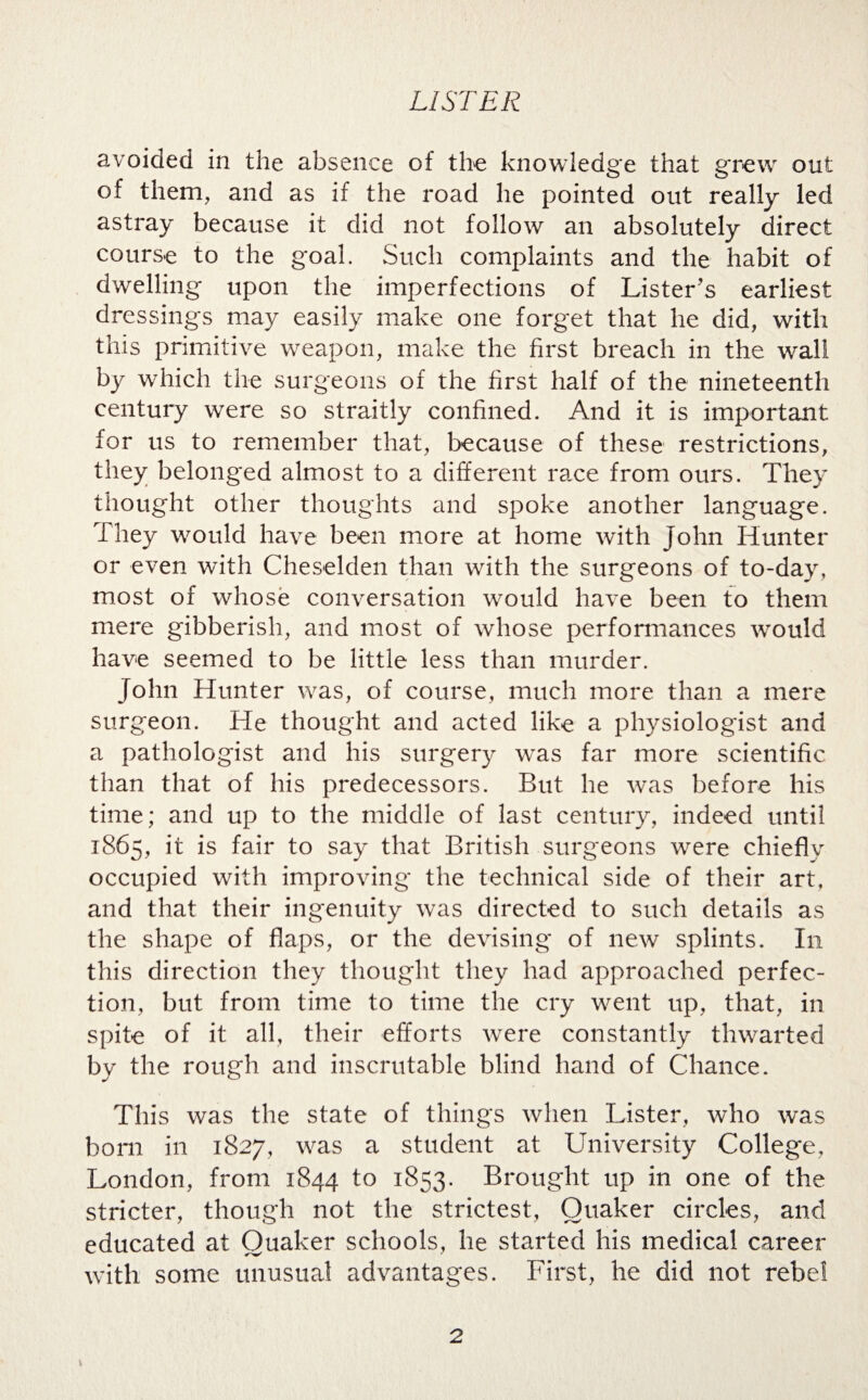 avoided in the absence of the knowledge that grew out of them, and as if the road he pointed out really led astray because it did not follow an absolutely direct course to the goal. Such complaints and the habit of dwelling upon the imperfections of Lister's earliest dressings may easily make one forget that he did, with this primitive weapon, make the first breach in the wall by which the surgeons of the first half of the nineteenth century were so straitly confined. And it is important for us to remember that, because of these restrictions, they belonged almost to a different race from ours. They thought other thoughts and spoke another language. They would have been more at home with John Hunter or even with Cheselden than with the surgeons of to-day, most of whose conversation would have been to them mere gibberish, and most of whose performances would have seemed to be little less than murder. John Hunter was, of course, much more than a mere surgeon. He thought and acted like a physiologist and a pathologist and his surgery was far more scientific than that of his predecessors. But he was before his time; and up to the middle of last century, indeed until 1865, it is fair to say that British surgeons were chiefly occupied with improving the technical side of their art, and that their ingenuity was directed to such details as the shape of flaps, or the devising of new splints. In this direction they thought they had approached perfec¬ tion, but from time to time the cry went up, that, in spite of it all, their efforts were constantly thwarted by the rough and inscrutable blind hand of Chance. This was the state of things when Lister, who was born in 1827, was a student at University College, London, from 1844 to 1853. Brought up in one of the stricter, though not the strictest, Quaker circles, and educated at Quaker schools, he started his medical career with some unusual advantages. First, he did not rebel v