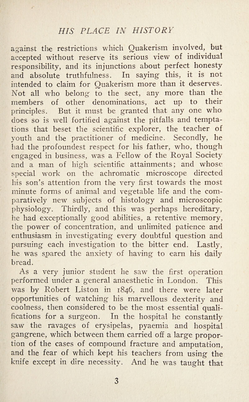 against the restrictions which Quakerism involved, but accepted without reserve its serious view of individual responsibility, and its injunctions about perfect honesty and absolute truthfulness. In saying this, it is not intended to claim for Quakerism more than it deserves. Not all who belong* to the sect, any more than the members of other denominations, act up to their principles. But it must be granted that any one who does so is well fortified against the pitfalls and tempta¬ tions that beset the scientific explorer, the teacher of youth and the practitioner of medicine. Secondly, he had the profoundest respect for his father, who, though engaged in business, was a Fellow of the Royal Society and a man of high scientific attainments; and whose special work on the achromatic microscope directed his son’s attention from the very first towards the most minute forms of animal and vegetable life and the com¬ paratively new subjects of histology and microscopic physiology. Thirdly, and this was perhaps hereditary, he had exceptionally good abilities, a retentive memory, the powder of concentration, and unlimited patience and enthusiasm in investigating every doubtful question and pursuing each investigation to the bitter end. Lastly, he was spared the anxiety of having to earn his daily bread. As a very junior student he saw the first operation performed under a general anaesthetic in London. This was by Robert Liston in 1846, and there were later opportunities of watching his marvellous dexterity and coolness, then considered to be the most essential quali¬ fications for a surgeon. In the hospital he constantly saw’ the ravages of erysipelas, pyaemia and hospital gangrene, wdiich between them carried off a large propor¬ tion of the cases of compound fracture and amputation, and the fear of which kept his teachers from using the knife except in dire necessity. And he was taught that 3