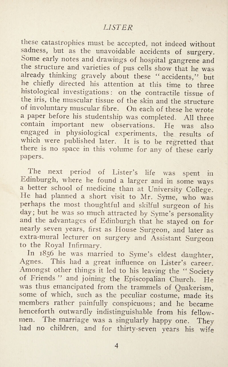 these catastrophies must be accepted, not indeed without sadness, but as the unavoidable accidents of surgery. Some early notes and drawings of hospital gangrene and the structure and varieties of pus cells show that he was already thinking gravely about these “accidents,” but he chiefly directed his attention at this time to three histological investigations: on the contractile tissue of the ii is, the muscular tissue of the skin and the structure of involuntary muscular fibre. On each of these he wrote a paper before his studentship was completed. All three contain important new observations, fie was also engaged in physiological experiments, the results of which were published later. It is to be regretted that there is no space in this volume for any of these early papers. The next period of Lister’s life was spent in Edinburgh, where he found a larger and in some ways a better school of medicine than at University College. He had planned a short visit to Mr. Syme, who was perhaps the most thoughtful and skilful surgeon of his day; but he was so much attracted by Syme’s personality and the advantages of Edinburgh that he stayed on for nearly seven years, first as House Surgeon, and later as extra-mural lecturer on surgery and Assistant Surgeon to the Royal Infirmary. In 1856 he was married to Syme’s eldest daughter, Agnes. This had a great influence on Lister’s career. Amongst other things it led to his leaving the “ Society of Friends ” and joining the Episcopalian Church. He was thus emancipated from the trammels of Quakerism, some of which, such as the peculiar costume, made its members rather painfully conspicuous; and he became henceforth outwardly indistinguishable from his fellow- men. The marriage was a singularly happy one. They had no children, and for thirty-seven years his wife