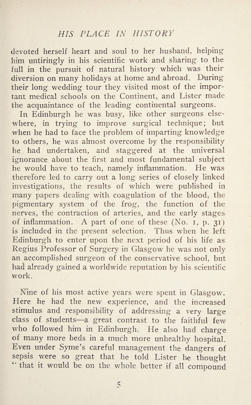 devoted herself heart and soul to her husband, helping him untiringly in his scientific work and sharing to the full in the pursuit of natural history which was their diversion on many holidays at home and abroad. During their long wedding tour they visited most of the impor¬ tant medical schools on the Continent, and Lister made the acquaintance of the leading continental surgeons. In Edinburgh he was busy, like other surgeons else¬ where, in trying to improve surgical technique; but when he had to face the problem of imparting knowledge to others, he was almost overcome by the responsibility he had undertaken, and staggered at the universal ignorance about the first and most fundamental subject he would have to teach, namely inflammation. He was therefore led to carry out a long series of closely linked investigations, the results of which were published in many papers dealing with coagulation of the blood, the pigmentary system of the frog, the function of the nerves, the contraction of arteries, and the early stages of inflammation. A part of one of these (No. i, p. 31) is included in the present selection. Thus when he left Edinburgh to enter upon the next period of his life as Regius Professor of Surgery in Glasgow he was not only an accomplished surgeon of the conservative school, but had already gained a worldwide reputation by his scientific work. Nine of his most active years were spent in Glasgow. Here he had the new experience, and the increased stimulus and responsibility of addressing a very large class of students—a great contrast to the faithful few who followed him in Edinburgh. He also had charge of many more beds in a much more unhealthy hospital. Even under Syme’s careful management the dangers of sepsis were so great that he told Lister he thought “ that it would be on the whole better if all compound