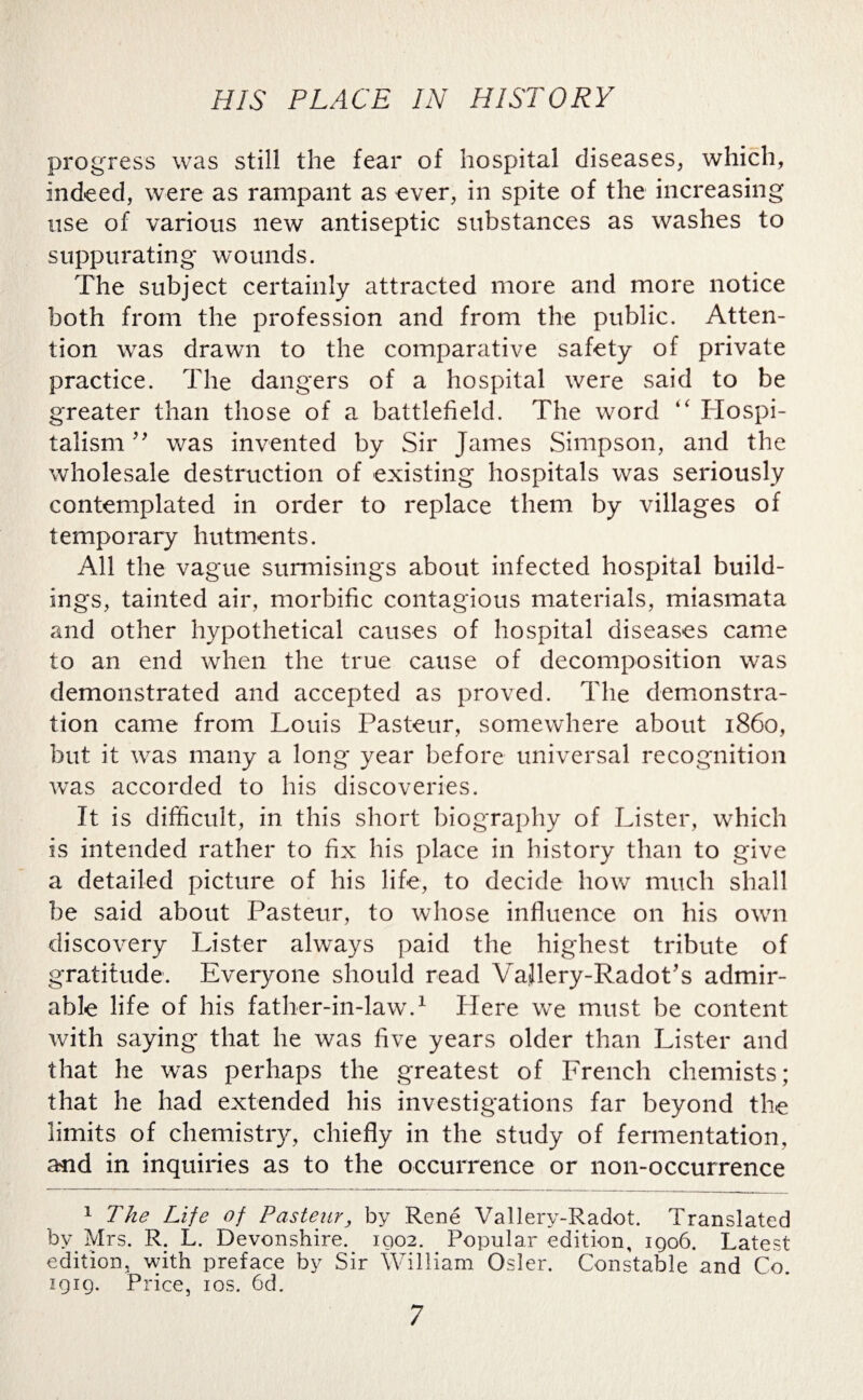 progress was still the fear of hospital diseases, which, indeed, were as rampant as ever, in spite of the increasing use of various new antiseptic substances as washes to suppurating wounds. The subject certainly attracted more and more notice both from the profession and from the public. Atten¬ tion was drawn to the comparative safety of private practice. The dangers of a hospital were said to be greater than those of a battlefield. The word “ Hospi¬ talism ” was invented by Sir James Simpson, and the wholesale destruction of existing hospitals was seriously contemplated in order to replace them by villages of temporary hutments. All the vague surmisings about infected hospital build¬ ings, tainted air, morbific contagious materials, miasmata and other hypothetical causes of hospital diseases came to an end when the true cause of decomposition was demonstrated and accepted as proved. The demonstra¬ tion came from Louis Pasteur, somewhere about i860, but it was many a long year before universal recognition was accorded to his discoveries. It is difficult, in this short biography of Lister, which is intended rather to fix his place in history than to give a detailed picture of his life, to decide how much shall be said about Pasteur, to whose influence on his own discovery Lister always paid the highest tribute of gratitude. Everyone should read VaJlery-Radot’s admir¬ able life of his father-in-law.1 Here we must be content with saying that he was five years older than Lister and that he was perhaps the greatest of French chemists; that he had extended his investigations far beyond the limits of chemistry, chiefly in the study of fermentation, and in inquiries as to the occurrence or non-occurrence 1 The Life of Pasteur, by Rene Vallery-Radot. Translated by Mrs. R. L. Devonshire. 1902. Popular edition, igo6. Latest edition, with preface by Sir William Osier. Constable and Co. 1919. Price, 10s. 6d.