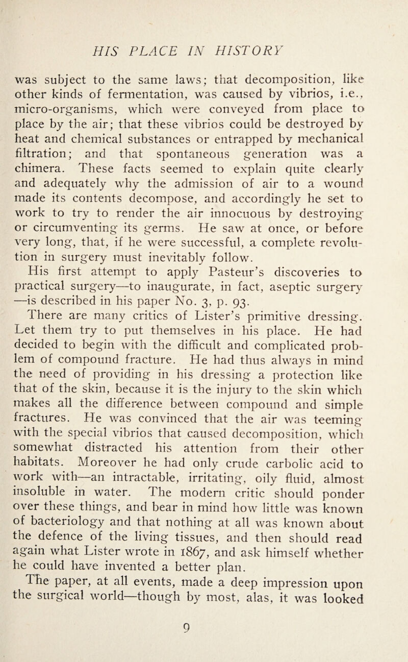 was subject to the same laws; that decomposition, like other kinds of fermentation, was caused by vibrios, i.e., micro-organisms, which were conveyed from place to place by the air; that these vibrios could be destroyed by heat and chemical substances or entrapped by mechanical filtration; and that spontaneous generation was a chimera. These facts seemed to explain quite clearly and adequately why the admission of air to a wound made its contents decompose, and accordingly he set to work to try to render the air innocuous by destroying or circumventing its germs. He saw at once, or before very long, that, if he were successful, a complete revolu¬ tion in surgery must inevitably follow. His first attempt to apply Pasteur’s discoveries to practical surgery—to inaugurate, in fact, aseptic surgery —is described in his paper No. 3, p. 93. There are many critics of Lister’s primitive dressing. Let them try to put themselves in his place. He had decided to begin with the difficult and complicated prob¬ lem of compound fracture. He had thus always in mind the need of providing in his dressing a protection like that of the skin, because it is the injury to the skin which makes ail the difference between compound and simple fractures. He was convinced that the air was teeming with the special vibrios that caused decomposition, which somewhat distracted his attention from their other habitats. Moreover he had only crude carbolic acid to work with—an intractable, irritating, oily fluid, almost insoluble in water. The modern critic should ponder over these things, and bear in mind how little was known of bacteriology and that nothing at ail was known about the defence of the living tissues, and then should read again what Lister wrote in 1867, and ask himself whether he could have invented a better plan. The paper, at all events, made a deep impression upon the surgical world—though by most, alas, it was looked