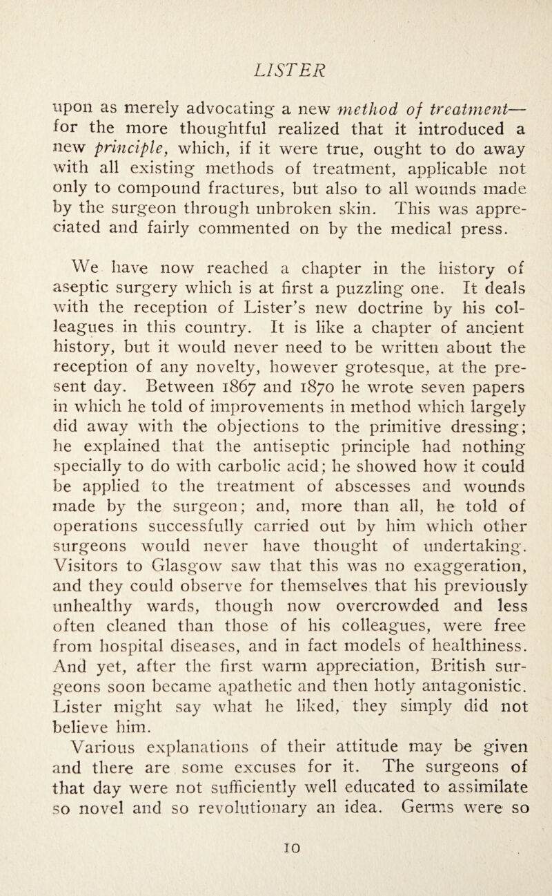 upon as merely advocating a new method of treatment— for the more thoughtful realized that it introduced a new principle, which, if it were true, ought to do away with all existing methods of treatment, applicable not only to compound fractures, but also to all wounds made by the surgeon through unbroken skin. This was appre¬ ciated and fairly commented on by the medical press. We have now reached a chapter in the history of aseptic surgery which is at first a puzzling one. It deals with the reception of Lister’s new doctrine by his col¬ leagues in this country. It is like a chapter of ancient history, but it would never need to be written about the reception of any novelty, however grotesque, at the pre¬ sent day. Between 1867 and 1870 he wrote seven papers in which he told of improvements in method which largely did away with the objections to the primitive dressing; he explained that the antiseptic principle had nothing specially to do with carbolic acid; he showed how it could be applied to the treatment of abscesses and wounds made by the surgeon; and, more than all, he told of operations successfully carried out by him which other surgeons would never have thought of undertaking. Visitors to Glasgow saw that this was no exaggeration, and they could observe for themselves that his previously unhealthy wards, though now overcrowded and less often cleaned than those of his colleagues, were free from hospital diseases, and in fact models of healthiness. And yet, after the first warm appreciation, British sur¬ geons soon became apathetic and then hotly antagonistic. Lister might say what he liked, they simply did not believe him. Various explanations of their attitude may be given and there are some excuses for it. The surgeons of that day were not sufficiently well educated to assimilate so novel and so revolutionary an idea. Germs were so