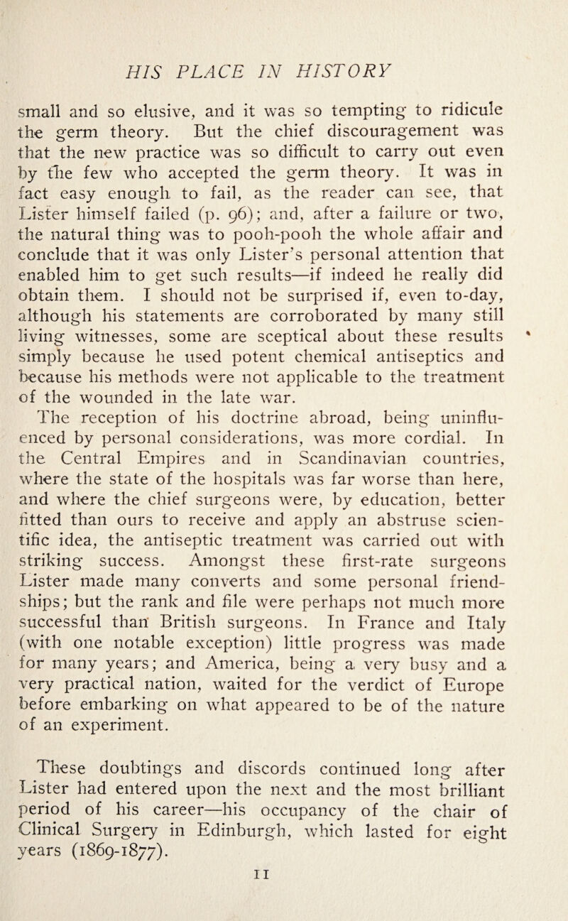 small and so elusive, and it was so tempting to ridicule the germ theory. But the chief discouragement was that the new practice was so difficult to carry out even by the few who accepted the germ theory. It was in fact easy enough to fail, as the reader can see, that Lister himself failed (p. 96); and, after a failure or two, the natural thing was to pooh-pooh the whole affair and conclude that it was only Lister’s personal attention that enabled him to get such results—if indeed he really did obtain them. I should not be surprised if, even to-day, although his statements are corroborated by many still living witnesses, some are sceptical about these results % simply because he used potent chemical antiseptics and because his methods were not applicable to the treatment of the wounded in the late war. The reception of his doctrine abroad, being uninflu¬ enced by personal considerations, was more cordial. In the Central Empires and in Scandinavian countries, where the state of the hospitals was far worse than here, and where the chief surgeons were, by education, better fitted than ours to receive and apply an abstruse scien¬ tific idea, the antiseptic treatment was carried out with striking success. Amongst these first-rate surgeons Lister made many converts and some personal friend¬ ships; but the rank and file were perhaps not much more successful than' British surgeons. In France and Italy (with one notable exception) little progress was made for many years; and America, being a very busy and a very practical nation, waited for the verdict of Europe before embarking on what appeared to be of the nature of an experiment. These doublings and discords continued long after Lister had entered upon the next and the most brilliant period of his career—his occupancy of the chair of Clinical Surgery in Edinburgh, which lasted for eight years (1869-1877).