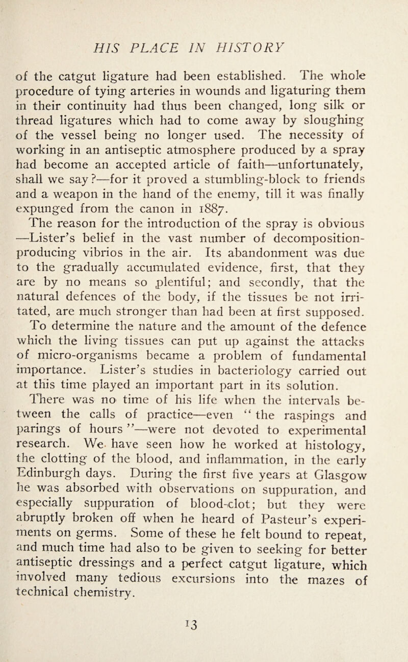 of the catgut ligature had been established. The whole procedure of tying arteries in wounds and ligaturing them in their continuity had thus been changed, long silk or thread ligatures which had to come away by sloughing of the vessel being no longer used. The necessity of working in an antiseptic atmosphere produced by a spray had become an accepted article of faith—unfortunately, shall we say ?—for it proved a stumbling-block to friends and a wreapon in the hand of the enemy, till it was finally expunged from the canon in 1887. The reason for the introduction of the spray is obvious -—Lister’s belief in the vast number of decomposition- producing vibrios in the air. Its abandonment was due to the gradually accumulated evidence, first, that they are by no means so plentiful; and secondly, that the natural defences of the body, if the tissues be not irri¬ tated, are much stronger than had been at first supposed. To determine the nature and the amount of the defence which the living tissues can put up against the attacks of micro-organisms became a problem of fundamental importance. Lister’s studies in bacteriology carried out at this time played an important part in its solution. There was no time of his life when the intervals be¬ tween the calls of practice—even “ the raspings and parings of hours ”—were not devoted to experimental research. We. have seen how he worked at histology, the clotting’ of the blood, and inflammation, in the early Edinburgh days. During the first five years at Glasgow he was absorbed with observations on suppuration, and especially suppuration of blood-dot; but they were abruptly broken off when he heard of Pasteur’s experi¬ ments on germs. Some of these he felt bound to repeat, and much time had also to be given to seeking for better antiseptic dressings and a perfect catgut ligature, which involved many tedious excursions into the mazes of technical chemistry.