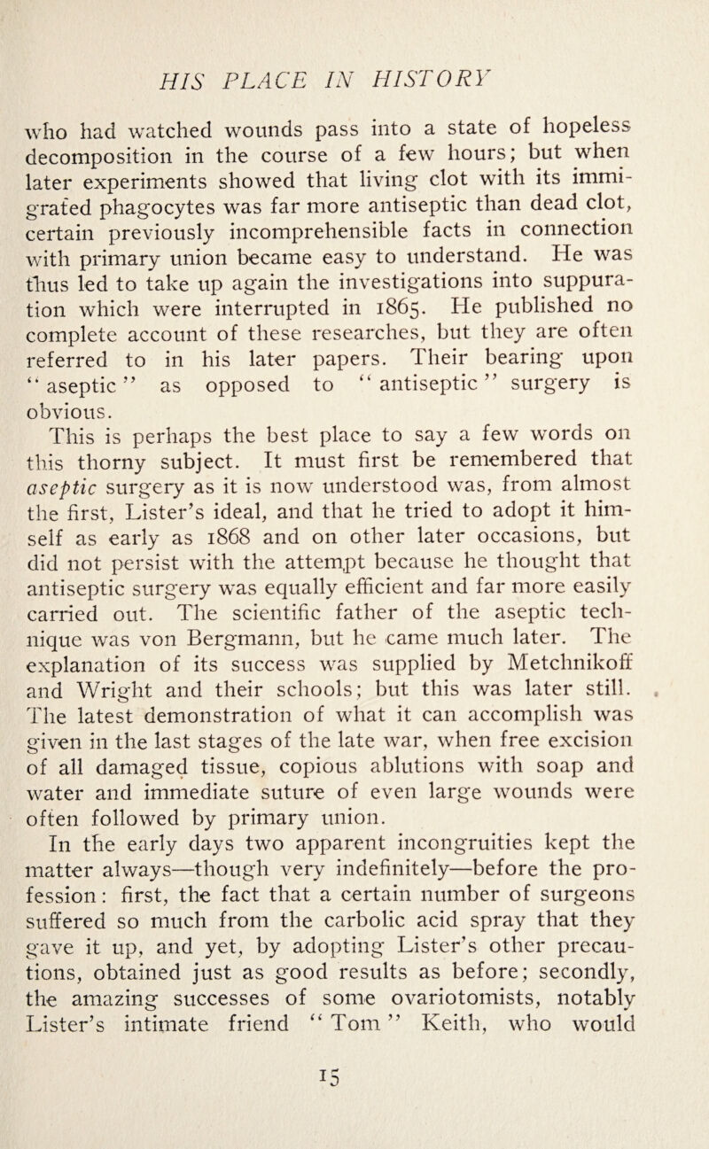 who had watched wounds pass into a state of hopeless decomposition in the course of a few hours; but when later experiments showed that living clot with its immi¬ grated phagocytes was far more antiseptic than dead clot, certain previously incomprehensible facts in connection with primary union became easy to understand. He was thus led to take up again the investigations into suppura¬ tion which were interrupted in 1865. He published no complete account of these researches, but they are often referred to in his later papers. Their bearing upon “ aseptic ” as opposed to “ antiseptic ” surgery is obvious. This is perhaps the best place to say a few words on this thorny subject. It must first be remembered that aseptic surgery as it is now understood was, from almost the first, Lister’s ideal, and that he tried to adopt it him¬ self as early as 1868 and on other later occasions, but did not persist with the attempt because he thought that antiseptic surgery was equally efficient and far more easily carried out. The scientific father of the aseptic tech¬ nique was von Bergmann, but he came much later. The explanation of its success was supplied by Metchnikoff and Wright and their schools; but this was later still. The latest demonstration of what it can accomplish was given in the last stages of the late war, when free excision of all damaged tissue, copious ablutions with soap and water and immediate suture of even large wounds were often followed by primary union. I11 the early days two apparent incongruities kept the matter always—though very indefinitely—before the pro¬ fession : first, the fact that a certain number of surgeons suffered so much from the carbolic acid spray that they gave it up, and yet, by adopting Lister’s other precau¬ tions, obtained just as good results as before; secondly, the amazing successes of some ovariotomists, notably Lister’s intimate friend “Tom” Keith, who would