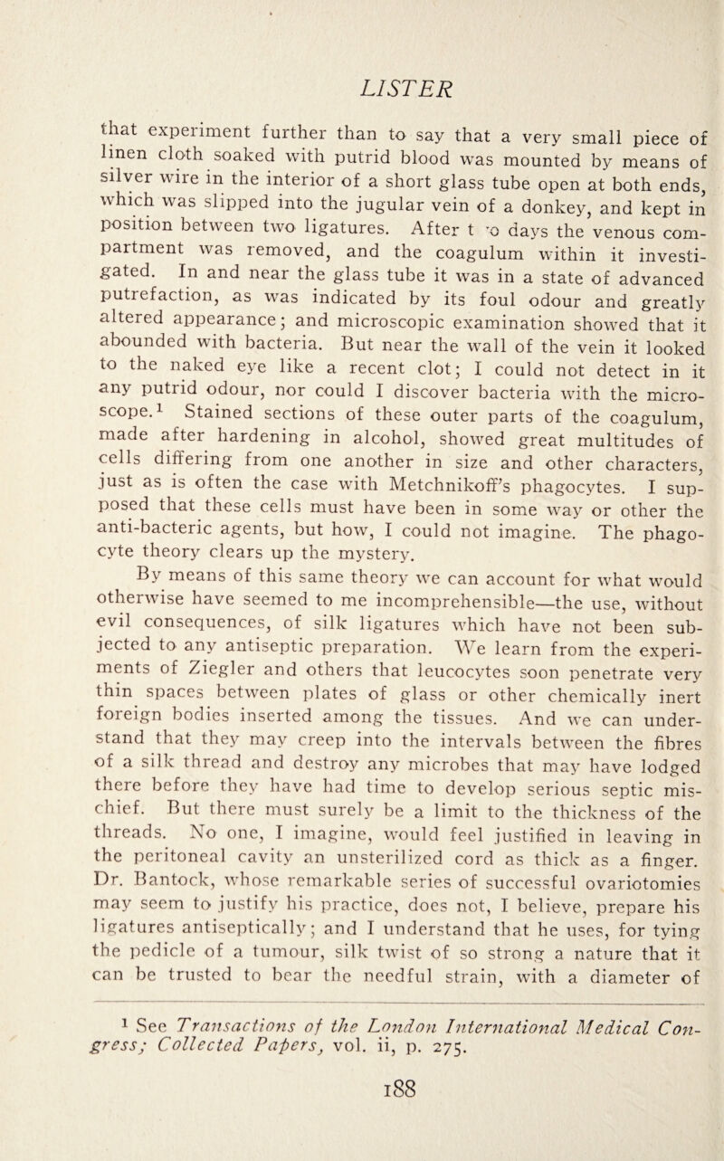 that experiment further than to say that a very small piece of linen cloth soaked with putrid blood was mounted by means of silver wire in the interior of a short glass tube open at both ends, which was slipped into the jugular vein of a donkey, and kept in position between two ligatures. After t x> days the venous com¬ partment was removed, and the coagulum within it investi¬ gated. In and near the glass tube it was in a state of advanced putrefaction, as was indicated by its foul odour and greatly altered appearance; and microscopic examination showed that it abounded with bacteria. But near the wall of the vein it looked to the naked eye like a recent clot; I could not detect in it any putrid odour, nor could I discover bacteria with the micro¬ scope.1 Stained sections of these outer parts of the coagulum, made aftei hardening in alcohol, showed great multitudes of cells differing from one another in size and other characters, just as is often the case with Metchnikoff’s phagocytes. I sup¬ posed that these cells must have been in some way or other the anti-bacteric agents, but how, I could not imagine. The phago¬ cyte theory clears up the mystery. By means of this same theory we can account for what would otherwise have seemed to me incomprehensible—the use, without evil consequences, of silk ligatures which have not been sub¬ jected to any antiseptic preparation. We learn from the experi¬ ments of Ziegler and others that leucocytes soon penetrate very thin spaces between plates of glass or other chemically inert foreign bodies inserted among the tissues. And we can under¬ stand that they may creep into the intervals between the fibres of a silk thread and destroy any microbes that may have lodged there before they have had time to develop serious septic mis¬ chief. But there must surely be a limit to the thickness of the threads. No one, I imagine, would feel justified in leaving in the peritoneal cavity an unsterilized cord as thick as a finger. Dr. Bantock, whose remarkable series of successful ovariotomies may seem to justify his practice, does not, I believe, prepare his ligatures antiseptically; and I understand that he uses, for tying the pedicle of a tumour, silk twist of so strong a nature that it can be trusted to bear the needful strain, with a diameter of 1 See Transactions of the London International Medical Con¬ gress; Collected Papers, vol. ii, p. 275.