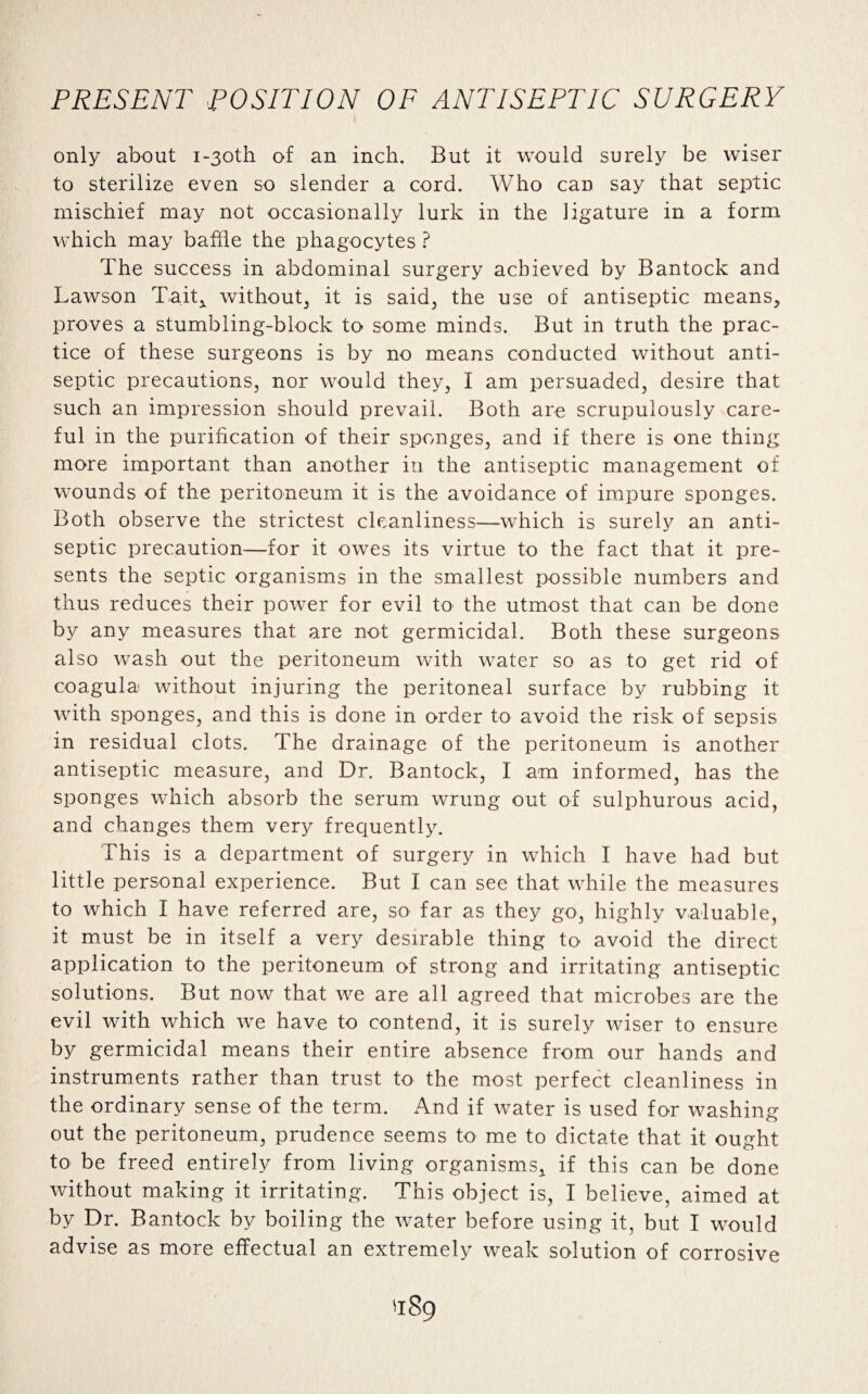 only about i-3oth of an inch. But it would surely be wiser to sterilize even so slender a cord. Who can say that septic mischief may not occasionally lurk in the ligature in a form which may baffle the phagocytes ? The success in abdominal surgery achieved by Bantock and Lawson Tait* without, it is said, the use of antiseptic means, proves a stumbling-block to some minds. But in truth the prac¬ tice of these surgeons is by no means conducted without anti¬ septic precautions, nor would they, I am persuaded, desire that such an impression should prevail. Both are scrupulously care¬ ful in the purification of their sponges, and if there is one thing more important than another in the antiseptic management of wounds of the peritoneum it is the avoidance of impure sponges. Both observe the strictest cleanliness—which is surely an anti¬ septic precaution—for it owes its virtue to the fact that it pre¬ sents the septic organisms in the smallest possible numbers and thus reduces their power for evil to the utmost that can be done by any measures that are not germicidal. Both these surgeons also wash out the peritoneum with water so as to get rid of coagula- without injuring the peritoneal surface by rubbing it with sponges, and this is done in order to avoid the risk of sepsis in residual clots. The drainage of the peritoneum is another antiseptic measure, and Dr. Bantock, I am informed, has the sponges which absorb the serum wrung out of sulphurous acid, and changes them very frequently. This is a department of surgery in which I have had but little personal experience. But I can see that while the measures to which I have referred are, so far as they go, highly valuable, it must be in itself a very desirable thing to avoid the direct application to the peritoneum of strong and irritating antiseptic solutions. But now that we are all agreed that microbes are the evil with which we have to contend, it is surely wiser to ensure by germicidal means their entire absence from our hands and instruments rather than trust to the most perfect cleanliness in the ordinary sense of the term. And if water is used for washing out the peritoneum, prudence seems to me to dictate that it ought to be freed entirely from living organisms* if this can be done without making it irritating. This object is, I believe, aimed at by Dr. Bantock by boiling the water before using it, but I would advise as more effectual an extremely weak solution of corrosive