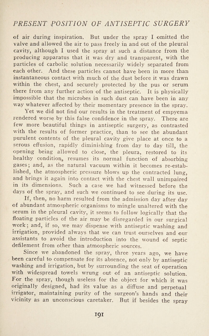 of air during inspiration. But under the spray I omitted the valve and allowed the air to pass freely in and out of the pleural cavity, although I used the spray at such a distance from the producing apparatus that it was dry and transparent, with the particles of carbolic solution necessarily widely separated from each other. And these particles cannot have been in more than instantaneous contact with much of the dust before it was drawn within the chest, and securely protected by the pus or serum there from any further action of the antiseptic. It is physically impossible that the microbes in such dust can have been in any way whatever affected by their momentary presence in the spray. \ et we did not find our results in the treatment of empyema rendered worse by this false confidence in the spray. There are few more beautiful things in antiseptic surgery, as contrasted with the results of former practice, than to see the abundant purulent contents of the pleural cavity give place at once to a serous effusion, rapidly diminishing from day to day till, the opening being allowed to close, the pleura, restored to its healthy condition, resumes its normal function of absorbing gases; and, as the natural vacuum within it becomes re-estab¬ lished, the atmospheric pressure blows up the contracted lung, and brings it again into contact with the chest wall unimpaired in its dimensions. Such a case we had witnessed before the days of the spray, and such we continued to see during its use. If, then, no harm resulted from the admission day after day of abundant atmospheric organisms to mingle unaltered with the serum in the pleural cavity, it seems to follow logically that the floating particles of the air may be disregarded in our surgical work; and, if so, we may dispense with antiseptic washing and irrigation, provided always that we can trust ourselves and our assistants to avoid the introduction into the wound of septic defilement from other than atmospheric sources. Since we abandoned the spray, three years ago, we have been careful to compensate for its absence, not only by antiseptic washing and irrigation, but by surrounding the seat of operation with widespread towels wrung out of an antiseptic solution. For the spray, though useless for the object for which it was originally designed* had its value as a diffuse and perpetual irrigator, maintaining purity of the surgeon’s hands and their vicinity as an unconscious caretaker. But if besides the spray ipi