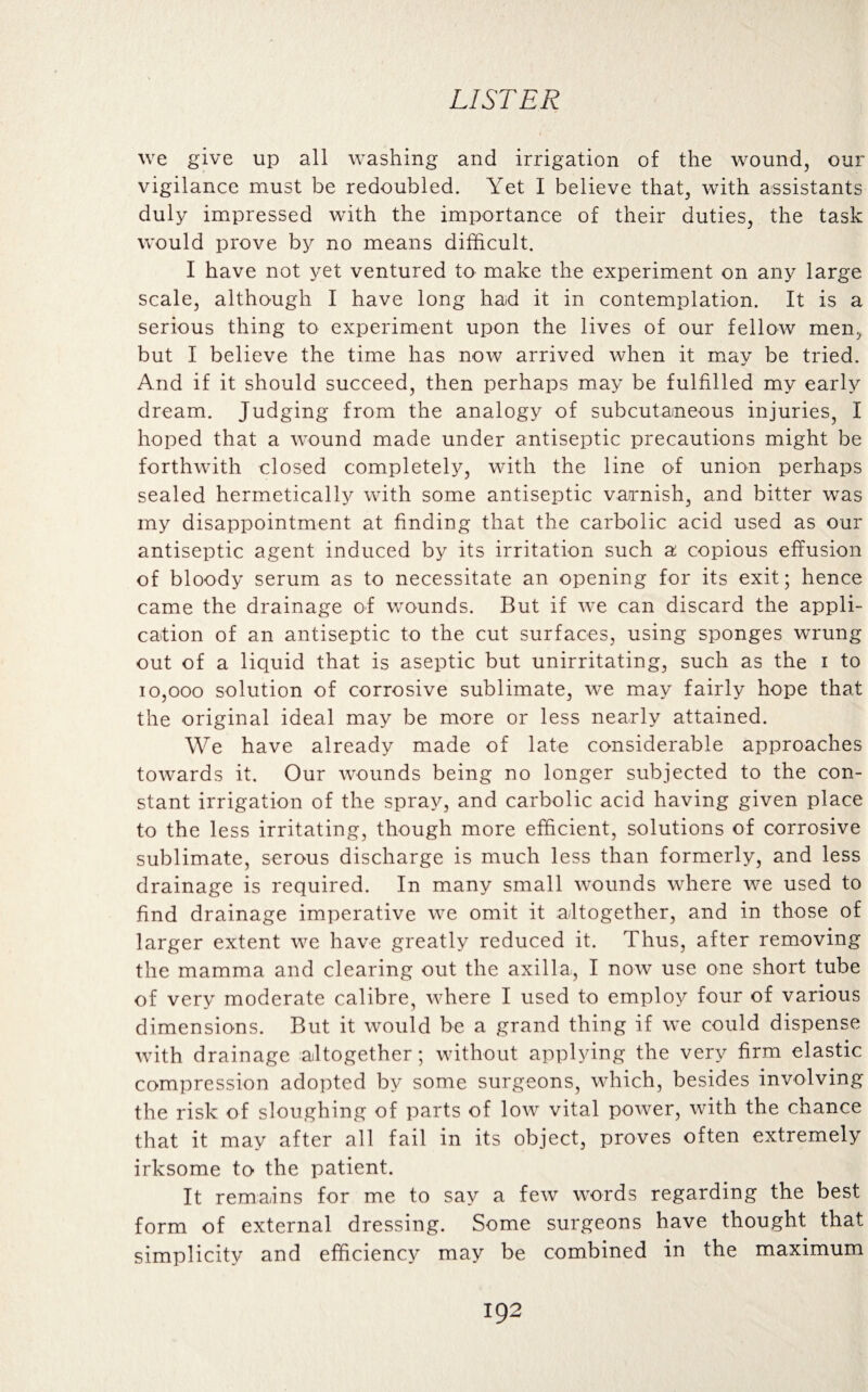 we give up all washing and irrigation of the wound, our vigilance must be redoubled. Yet I believe that, with assistants duly impressed with the importance of their duties, the task would prove by no means difficult. I have not yet ventured to make the experiment on any large scale, although I have long had it in contemplation. It is a serious thing to experiment upon the lives of our fellow men, but I believe the time has now arrived when it may be tried. And if it should succeed, then perhaps may be fulfilled my early dream. Judging from the analogy of subcutaneous injuries, I hoped that a wound made under antiseptic precautions might be forthwith closed completely, with the line of union perhaps sealed hermetically with some antiseptic varnish, and bitter was my disappointment at finding that the carbolic acid used as our antiseptic agent induced by its irritation such a copious effusion of bloody serum as to necessitate an opening for its exit; hence came the drainage of wounds. But if w-e can discard the appli¬ cation of an antiseptic to the cut surfaces, using sponges wrung out of a liquid that is aseptic but unirritating, such as the i to 10,000 solution of corrosive sublimate, we may fairly hope that the original ideal may be more or less nearly attained. We have already made of late considerable approaches towards it. Our wounds being no longer subjected to the con¬ stant irrigation of the spray, and carbolic acid having given place to the less irritating, though more efficient, solutions of corrosive sublimate, serous discharge is much less than formerly, and less drainage is required. In many small wounds where we used to find drainage imperative we omit it altogether, and in those of larger extent we have greatly reduced it. Thus, after removing the mamma and clearing out the axilla, I now use one short tube of very moderate calibre, where I used to employ four of various dimensions. But it would be a grand thing if we could dispense with drainage altogether; without applying the very firm elastic compression adopted by some surgeons, which, besides involving the risk of sloughing of parts of low vital power, with the chance that it may after all fail in its object, proves often extremely irksome to the patient. It remains for me to say a few words regarding the best form of external dressing. Some surgeons have thought that simplicity and efficiency may be combined in the maximum