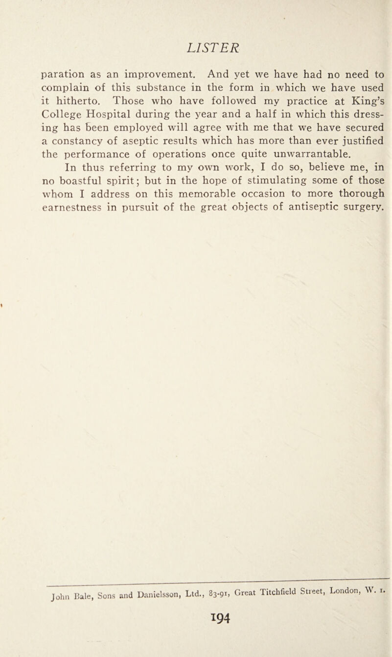paration as an improvement. And yet we have had no need to complain of this substance in the form in which we have used it hitherto. Those who have followed my practice at King’s College Hospital during the year and a half in which this dress¬ ing has been employed will agree with me that we have secured a constancy of aseptic results which has more than ever justified the performance of operations once quite unwarrantable. In thus referring to my own work, I do so, believe me, in no boastful spirit; but in the hope of stimulating some of those whom I address on this memorable occasion to more thorough earnestness in pursuit of the great objects of antiseptic surgery. John Bale, Sons and Danielsson, Ltd., 83-91, Great Litchfield Street, London, W. 1