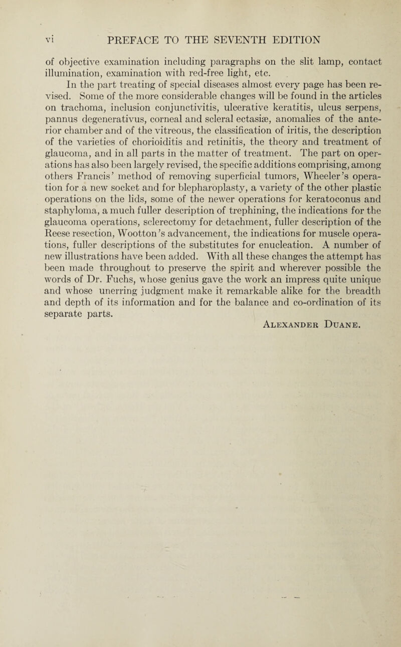 of objective examination including paragraphs on the slit lamp, contact illumination, examination with red-free light, etc. In the part treating of special diseases almost every page has been re¬ vised. Some of the more considerable changes will be found in the articles on trachoma, inclusion conjunctivitis, ulcerative keratitis, ulcus serpens, pannus degenerativus, corneal and scleral ectasiae, anomalies of the ante¬ rior chamber and of the vitreous, the classification of iritis, the description of the varieties of chorioiditis and retinitis, the theory and treatment of glaucoma, and in all parts in the matter of treatment. The part on oper¬ ations has also been largely revised, the specific additions comprising, among others Francis7 method of removing superficial tumors, Wheeler’s opera¬ tion for a new socket and for blepharoplasty, a variety of the other plastic operations on the lids, some of the newer operations for keratoconus and staphyloma, a much fuller description of trephining, the indications for the glaucoma operations, sclerectomy for detachment, fuller description of the Reese resection, Wootton’s advancement, the indications for muscle opera¬ tions, fuller descriptions of the substitutes for enucleation. A number of new illustrations have been added. With all these changes the attempt has been made throughout to preserve the spirit and wherever possible the words of Dr. Fuchs, whose genius gave the work an impress quite unique and whose unerring judgment make it remarkable alike for the breadth and depth of its information and for the balance and co-ordination of its separate parts.