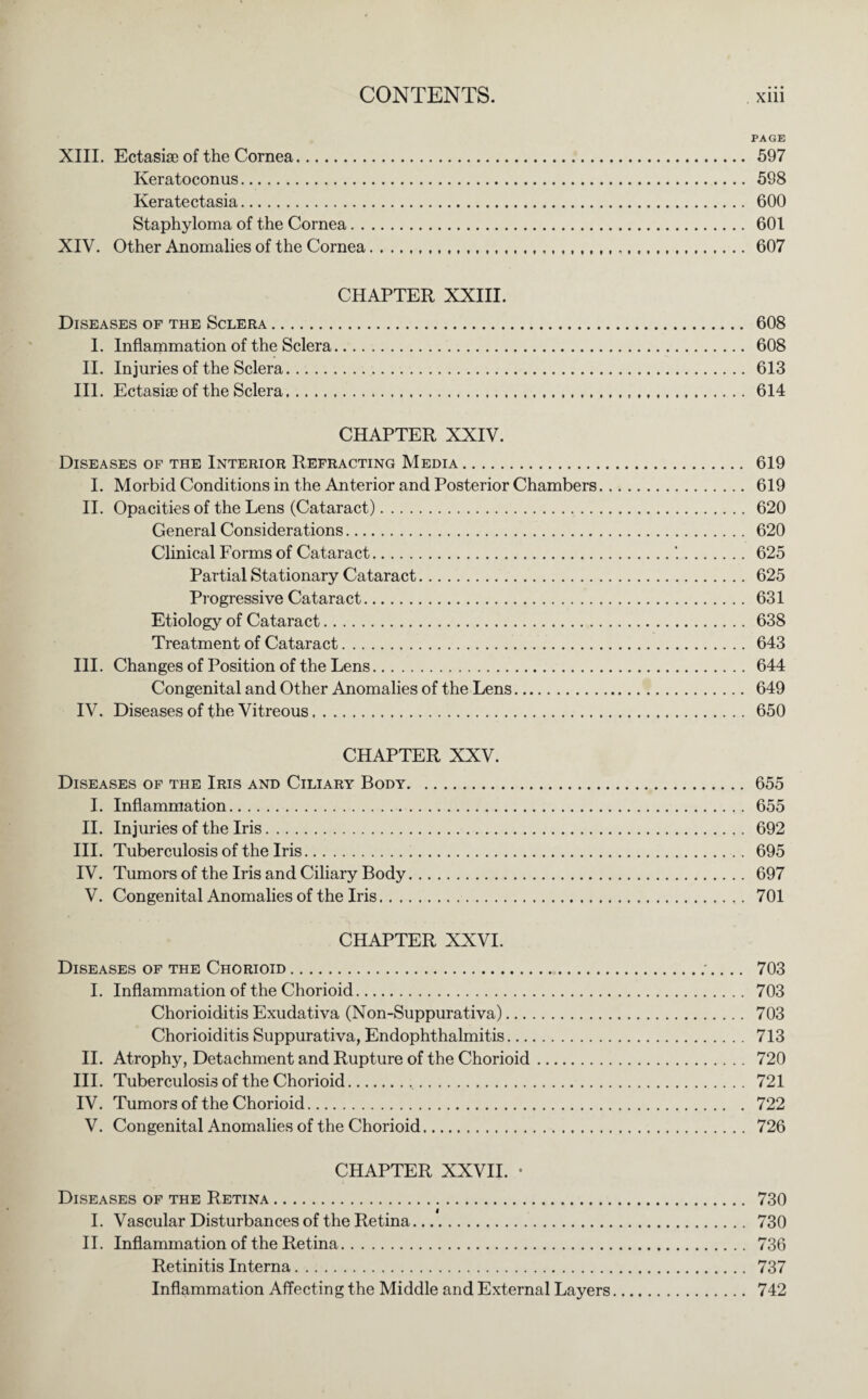 PAGE XIII. Ectasise of the Cornea. 597 Keratoconus. 598 Keratectasia. 600 Staphyloma of the Cornea. 601 XIV. Other Anomalies of the Cornea...... 607 CHAPTER XXIII. Diseases of the Sclera. 608 I. Inflammation of the Sclera. 608 II. Injuries of the Sclera. 613 III. Ectasise of the Sclera. 614 CHAPTER XXIV. Diseases of the Interior Refracting Media. 619 I. Morbid Conditions in the Anterior and Posterior Chambers. 619 II. Opacities of the Lens (Cataract). 620 General Considerations. 620 Clinical Forms of Cataract.'..625 Partial Stationary Cataract. 625 Progressive Cataract. 631 Etiology of Cataract. 638 Treatment of Cataract. 643 III. Changes of Position of the Lens. 644 Congenital and Other Anomalies of the Lens. 649 IV. Diseases of the Vitreous. 650 CHAPTER XXV. Diseases of the Iris and Ciliary Body.655 I. Inflammation. 655 II. Injuries of the Iris. 692 III. Tuberculosis of the Iris. 695 IV. Tumors of the Iris and Ciliary Body. 697 V. Congenital Anomalies of the Iris. 701 CHAPTER XXVI. Diseases of the Chorioid.;.. .. 703 I. Inflammation of the Chorioid. 703 Chorioiditis Exudativa (Non-Suppurativa). 703 Chorioiditis Suppurativa, Endophthalmitis. 713 II. Atrophy, Detachment and Rupture of the Chorioid. 720 III. Tuberculosis of the Chorioid. 721 IV. Tumors of the Chorioid. 722 V. Congenital Anomalies of the Chorioid. 726 CHAPTER XXVII. • Diseases of the Retina. 730 I. Vascular Disturbances of the Retina. 730 II. Inflammation of the Retina. 736 Retinitis Interna. 737 Inflammation Affecting the Middle and External Layers. 742