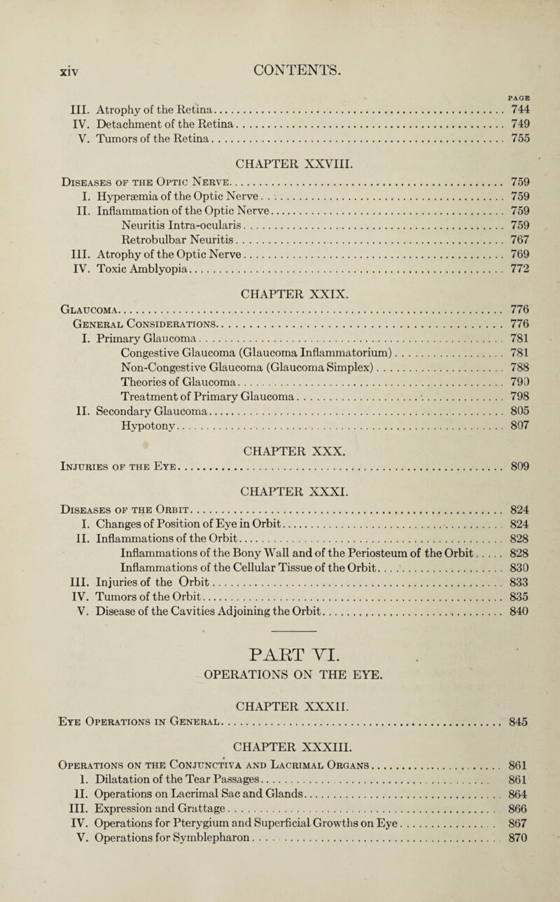 PAGE III. Atrophy of the Retina. 744 IV. Detachment of the Retina. 749 V. Tumors of the Retina. 755 CHAPTER XXVIII. Diseases of the Optic Nerve. 759 I. Hypersemia of the Optic Nerve. 759 II. Inflammation of the Optic Nerve. 759 Neuritis Intra-ocularis. 759 Retrobulbar Neuritis. 767 III. Atrophy of the Optic Nerve. 769 IV. Toxic Amblyopia. 772 CHAPTER XXIX. Glaucoma. 776 General Considerations.776 I. Primary Glaucoma. 781 Congestive Glaucoma (Glaucoma Inflammatorium). 781 Non-Congestive Glaucoma (Glaucoma Simplex). 788 Theories of Glaucoma. 799 Treatment of Primary Glaucoma.-.. 798 II. Secondary Glaucoma. 805 Hypotony. 807 CHAPTER XXX. Injuries of the Eye. 809 CHAPTER XXXI. Diseases of the Orbit. 824 I. Changes of Position of Eye in Orbit. 824 II. Inflammations of the Orbit. 828 Inflammations of the Bony Wall and of the Periosteum of the Orbit. 828 Inflammations of the Cellular Tissue of the Orbit. 830 III. Injuries of the Orbit. 833 IV. Tumors of the Orbit. 835 V. Disease of the Cavities Adjoining the Orbit. 840 PART VI. OPERATIONS ON THE EYE. CHAPTER XXXII. Eye Operations in General. 845 CHAPTER XXXIII. Operations on the Conjunctiva and Lacrimal Organs. 861 1. Dilatation of the Tear Passages. 861 II. Operations on Lacrimal Sac and Glands. 864 III. Expression and Grattage. 866 IV. Operations for Pterygium and Superficial Growths on Eye. 867 V. Operations for Symblepharon. 870