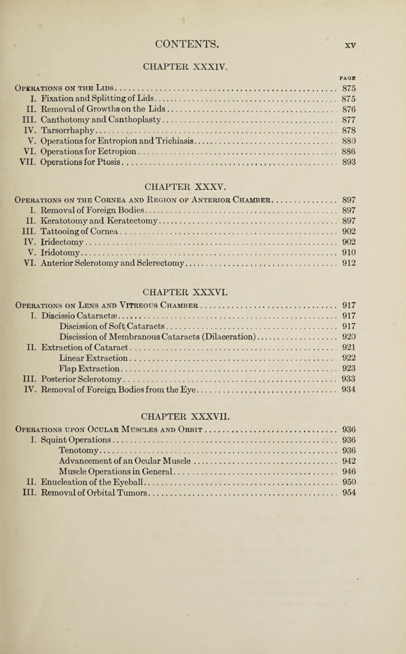 CHAPTER XXXIV. PAQK Operations on the Lids. 875 I. Fixation and Splitting of Lids. 875 II. Removal of Growths on the Lids. 876 III. Canthotomy and Canthoplasty. 877 IV. Tarsorrhaphy. 878 V. Operations for Entropion and Trichiasis. 880 VI. Operations for Ectropion. 886 VII. Operations for Ptosis. 893 CHAPTER XXXV. Operations on the Cornea and Region of Anterior Chamber. 897 I. Removal of Foreign Bodies. 897 II. Keratotomy and Keratectomy. 897 III. Tattooing of Cornea. 902 IV. Iridectomy. 902 V. Iridotomy. 910 VI. Anterior Sclerotomy and Sclerectomy. 912 CHAPTER XXXVI. Operations on Lens and Vitreous Chamber. 917 I. Discissio Cataractse. 917 Discission of Sof t Cataracts. 917 Discission of Membranous Cataracts (Dilaceration). 920 II. Extraction of Cataract. 921 Linear Extraction. 922 Flap Extraction. 923 III. Posterior Sclerotomy. 933 IV. Removal of Foreign Bodies from the Eye. 934 CHAPTER XXXVII. Operations upon Ocular Muscles and Orbit. 936 I. Squint Operations. 936 Tenotomy. 936 Advancement of an Ocular Muscle. 942 Muscle Operations in General. 946 II. Enucleation of the Eyeball. 950 III. Removal of Orbital Tumors. 954