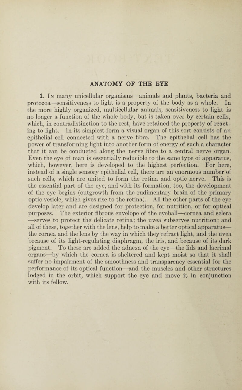 1. In many unicellular organisms—animals and plants, bacteria and protozoa—sensitiveness to light is a property of the body as a whole. In the more highly organized, multicellular animals, sensitiveness to light is no longer a function of the whole body, but is taken over by certain cells, which, in contradistinction to the rest, have retained the property of react¬ ing to light. In its simplest form a visual organ of this sort consists of an epithelial cell connected with a nerve fibre. The epithelial cell has the power of transforming light into another form of energy of such a character that it can be conducted along the nerve fibre to a central nerye organ. Even the eye of man is essentially reducible to the same type of apparatus, which, however, here is developed to the highest perfection. For here, instead of a single sensory epithelial cell, there are an enormous number of such cells, which are united to form the retina and optic nerve. This is the essential part of the eye, and with its formation, too, the development of the eye begins (outgrowth from the rudimentary brain of the primary optic vesicle, which gives rise to the retina). All the other parts of the eye develop later and are designed for protection, for nutrition, or for optical purposes. The exterior fibrous envelope of the eyeball—cornea and sclera —serves to protect the delicate retina; the uvea subserves nutrition; and all of these, together with the lens, help to make a better optical apparatus— the cornea and the lens by the way in which they refract light, and the uvea because of its light-regulating diaphragm, the iris, and because of its dark pigment. To these are added the adnexa of the eye—the lids and lacrimal organs—by which the cornea is sheltered and kept moist so that it shall suffer no impairment of the smoothness and transparency essential for the performance of its optical function—and the muscles and other structures lodged in the orbit, which support the eye and move it in conjunction with its fellow.